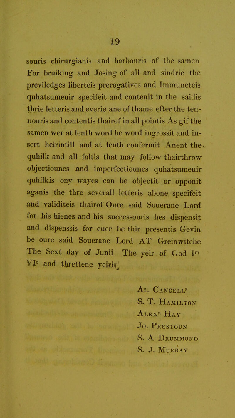 souris chirurgianis and barbouris of the satnen For bruiking and Josing of all and sindrie the previledges liberteis prerogatives and Immuneteis quhatsumeuir specifeit and contenit in the saidis th.rie letteris and everie ane of thame efterthe ten- nouris and contentis thairof in all pointis As gif the samen wer at lenth word be word ingrossit and in- sert heirintill and at lenth confermit Anent the quhilk and all faltis that may follow thairthrow objectiounes and imperfectioimes quhatsumeuir quhilkis ony wayes can be objectit or opponit aganis the thre severall letteris abone specifeit and validiteis thairof Oure said Souerane Lord for his hienes and his successouris hes dispensit and dispenssis for euer be thir presentis Gevin be oure said Souerane Lord AT Greinwitche The Sext day of Junii The yeir of God Im VIC and threttene yeiris Al. Cancells S. T. Hamilton Alex* Hay Jo. Prestoun S. A Drummond S. J. Murray