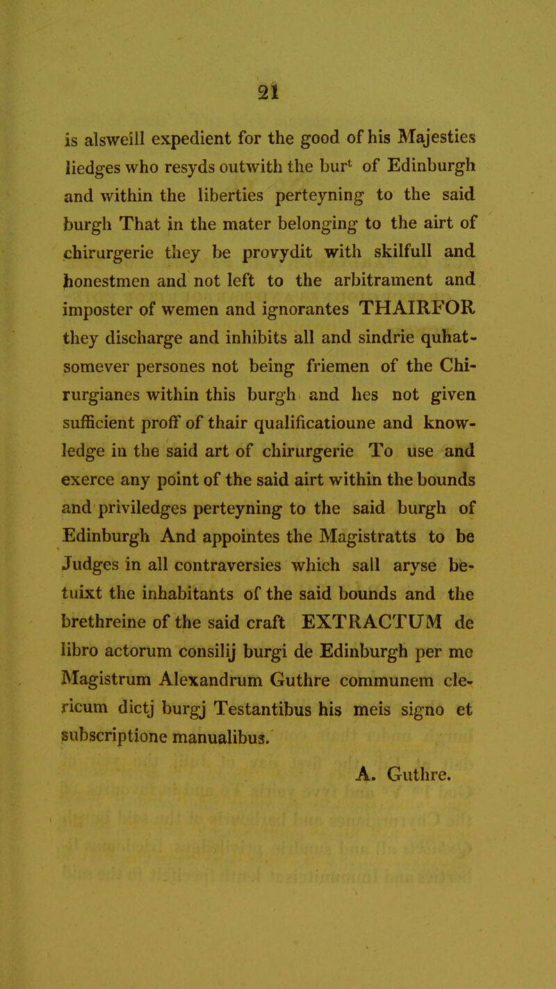 is alsweill expedient for the good of his Majesties Hedges who resyds outwith the bur4 of Edinburgh and within the liberties perteyning to the said burgh That in the mater belonging to the airt of chirurgerie they be provydit with skilfull and honestmen and not left to the arbitrament and imposter of wemen and ignorantes THAIRFOR they discharge and inhibits all and sindrie quhat- somever persones not being friemen of the Chi- rurgianes within this burgh and lies not given sufficient proff of thair qualificatioune and know- ledge in the said art of chirurgerie To use and exerce any point of the said airt within the bounds and priviledges perteyning to the said burgh of Edinburgh And appointes the Magistratts to be Judges in all contraversies which sail aryse be- tuixt the inhabitants of the said bounds and the brethreine of the said craft EXTRACTUM de libro actorum consilij burgi de Edinburgh per me Magistrum Alexandrum Guthre communem cle- ricum dictj burgj Testantibus his meis signo et subscriptione manualibus. A. Guthre.