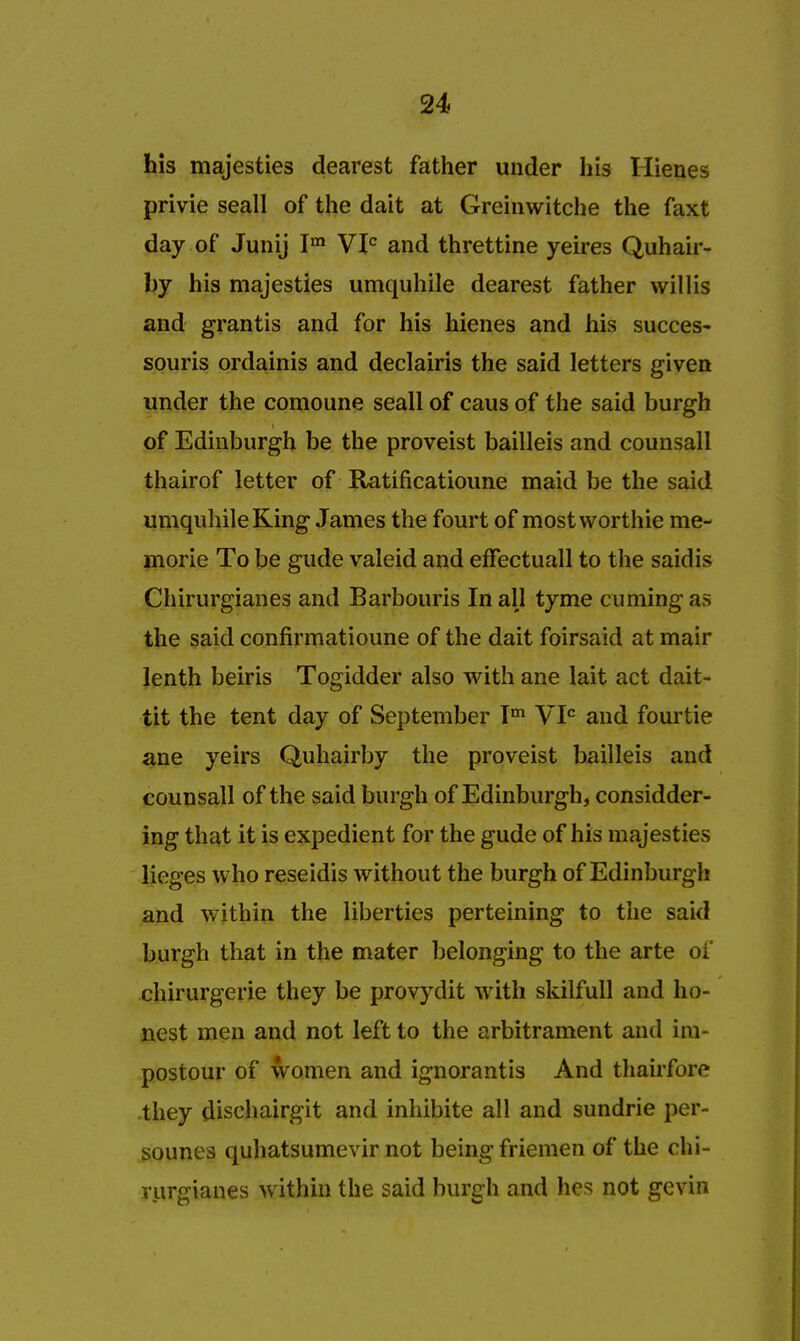 his majesties dearest father under his Hienes privie seall of the dait at Greinwitche the faxt day of Junij Im VIC and threttine yeires Quhair- by his majesties umquhile dearest father willis and grantis and for his hienes and his succes- souris ordainis and declairis the said letters given under the comoune seall of caus of the said burgh of Edinburgh be the proveist bailleis and counsall thairof letter of Ratificatioune maid be the said umquhile King James the fourt of mostworthie me- morie To be glide valeid and effectuall to the saidis Chirurgianes and Barbouris In all tyme cuming as the said confirmatioune of the dait foirsaid at mair lenth beiris Togidder also with ane lait act dait- tit the tent day of September Tm VIC and fourtie ane yeirs Quhairby the proveist bailleis and counsall of the said burgh of Edinburgh, considder- ing that it is expedient for the gude of his majesties lieges who reseidis without the burgh of Edinburgh and within the liberties perteining to the said burgh that in the mater belonging to the arte of chirurgerie they be provydit with skilfull and ho- nest men and not left to the arbitrament and im- postour of women and ignorantis And thairfore they dischairgit and inhibite all and sundrie per- sounes quhatsumevir not being friemen of the chi- rurgianes within the said burgh and hes not gevin