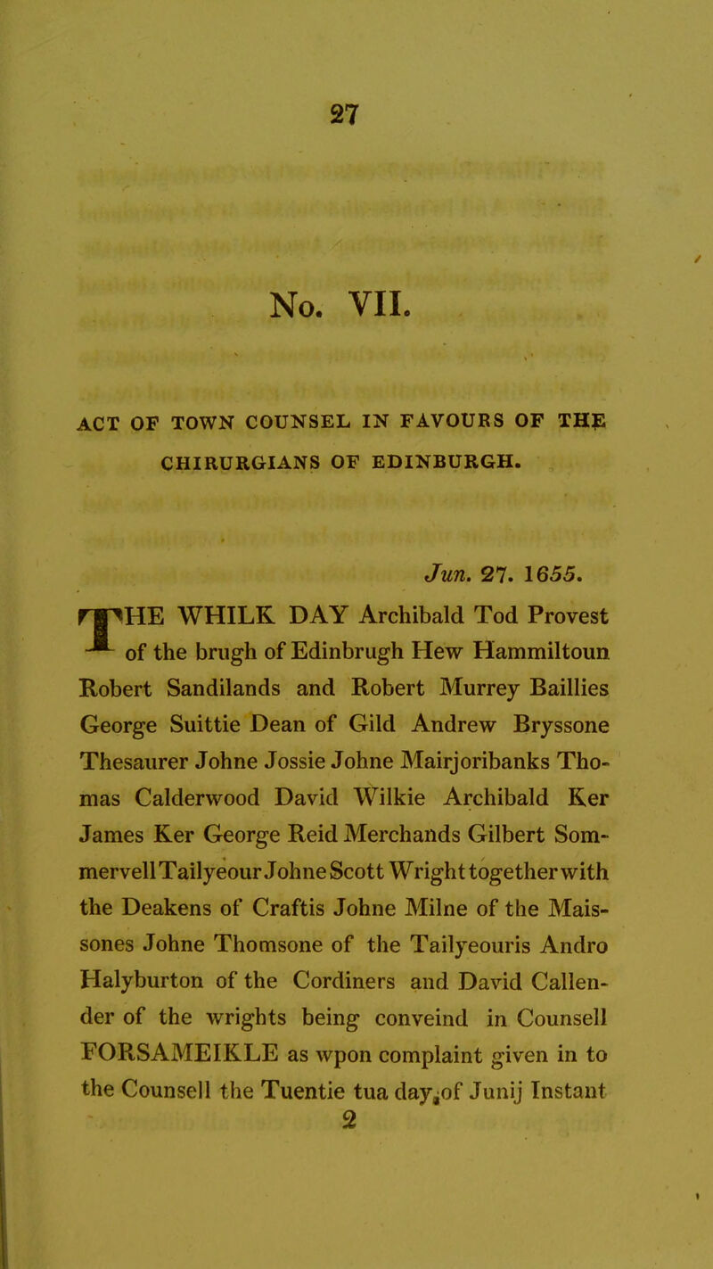 No. VII. ACT OF TOWN COUNSEL IN FAVOURS OF THE CHIRURGIANS OF EDINBURGH. Jun. 27. 1655. rpHE WHILK DAY Archibald Tod Provest of the brugh of Edinbrugh Hew Hammiltoun Robert Sandilands and Robert Murrey Baillies George Suittie Dean of Gild Andrew Bryssone Thesaurer Johne Jossie Johne Mairjoribanks Tho- mas Calderwood David Wilkie Archibald Ker James Ker George Reid Merchands Gilbert Som- mervellTailyeour Johne Scott Wright together with the Deakens of Craftis Johne Milne of the Mais- sones Johne Thomsone of the Tailyeouris Andro Halyburton of the Cordiners and David Callen- der of the wrights being conveind in Counsell FORSAMEIKLE as wpon complaint given in to the Counsell the Tuentie tua day^of Junij Instant 2