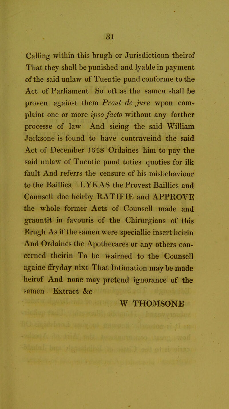 Calling within this brugh or Jurisdictioun theirof That they shall be punished and lyable in payment of the said unlaw of Tuentie pund conforme to the Act of Parliament So oft as the samen shall be proven against them Prout de jure wpon com^ plaint one or more ipso facto without any farther processe of law And sieing the said William Jacksone is found to have contraveind the said Act of December 1643 Ordaines him to pay the said unlaw of Tuentie pund toties quoties for ilk fault And referrs the censure of his misbehaviour to the Baillies LYKAS the Provest Baillies and Counsell doe heirby RATIFIE and APPROVE the whole former Acts of Counsell made and grauntit in favouris of the Chirurgians of this Brugh As if the samen were speciallie insert heirin And Ordaines the Apothecares or any others con- cerned theirin To be wairned to the Counsell againe ffryday nixt That Intimation may be made heirof And none may pretend ignorance of the samen Extract &c W THOMSONE