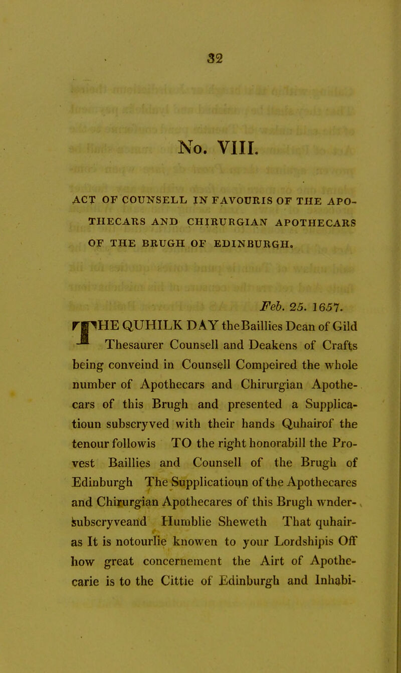 No. VIII. ACT OF COUNSELL IN FAVOURIS OF THE APO- THECATtS AND CHIRURGIAN APOTHECARS OF THE BRUGH OF EDINBURGH. Feb. 25. 1657. rpHE QUHILK DAY theBaillies Dean of Gild -* Thesaurer Counsell and Deakens of Crafts being conveind in Counsell Compeired the whole number of Apothecars and Chirurgian Apothe- cars of this Brugh and presented a Supplica- tioun subscryved with their hands Quhairof the tenour followis TO the right honorabill the Pro- vest Baillies and Counsell of the Brugh of Edinburgh The Supplicatioim of the Apothecares and Chirurgian Apothecares of this Brugh wnder- kubscryveand Humblie Sheweth That quhair- as It is notourlie knowen to your Lordshipis Off how great concernement the Airt of Apothe- carie is to the Cittie of Edinburgh and Inhabi-