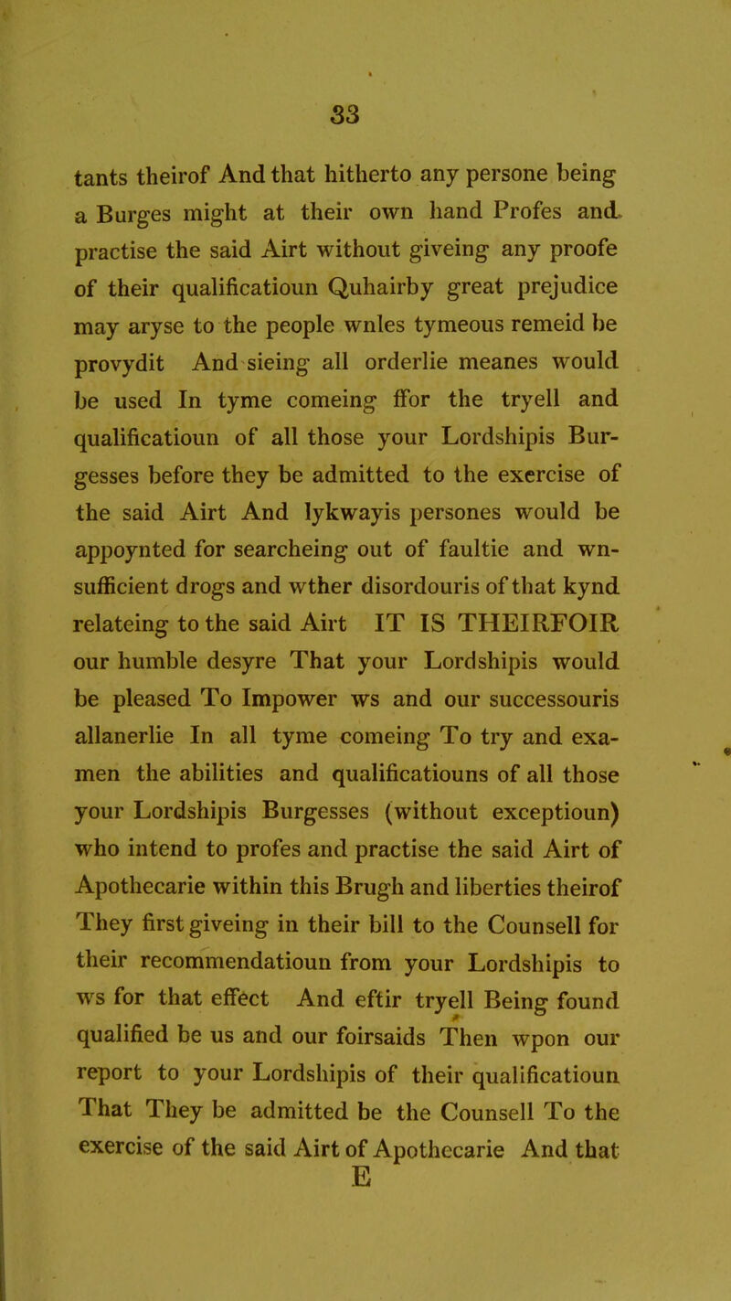 S3 tants theirof And that hitherto any persone being a B urges might at their own hand Profes and. practise the said Airt without giveing any proofe of their qualificatioun Quhairby great prejudice may aryse to the people wnles tymeous remeid be provydit And sieing all orderlie meanes would be used In tyme comeing ffor the tryell and qualificatioun of all those your Lordshipis Bur- gesses before they be admitted to the exercise of the said Airt And lykwayis persones would be appoynted for searcheing out of faultie and wn- sufficient drogs and wther disordouris of that kynd relateing to the said Airt IT IS THEIRFOIR our humble desyre That your Lordshipis would be pleased To Impower ws and our successouris allanerlie In all tyme comeing To try and exa- men the abilities and qualificatiouns of all those your Lordshipis Burgesses (without exceptioun) who intend to profes and practise the said Airt of Apothecarie within this Brugh and liberties theirof They first giveing in their bill to the Counsell for their recommendatioun from your Lordshipis to ws for that effect And eftir tryell Being found qualified be us and our foirsaids Then wpon our report to your Lordshipis of their qualificatioun That They be admitted be the Counsell To the exercise of the said Airt of Apothecarie And that