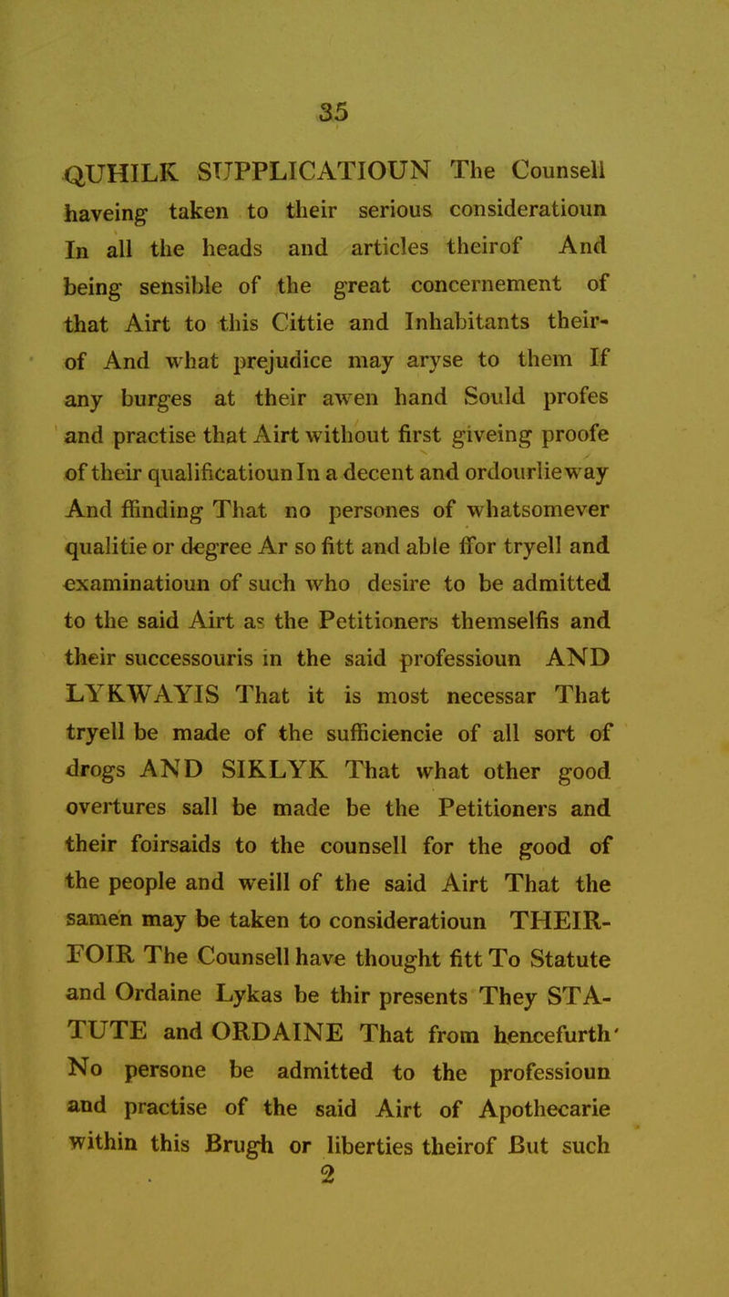 QUHILK SUPPLICATIOUN The Counsel! haveing taken to their serious consideratioun In all the heads and articles theirof And being sensible of the great concernement of that Airt to this Cittie and Inhabitants their- of And what prejudice may aryse to them If any burges at their awen hand Sould profes and practise that Airt without first giveing proofe of their qualificatiounln a decent and ordourlieway And mnding That no persones of whatsomever qualitie or degree Ar so fitt and able ffor tryell and examinatioun of such who desire to be admitted to the said Airt as the Petitioners themselfis and their successouris in the said professioun AND LYKWAYIS That it is most necessar That tryell be made of the sufficiencie of all sort of drogs AND SIRLYK That what other good overtures sail be made be the Petitioners and their foirsaids to the counsell for the good of the people and weill of the said Airt That the samen may be taken to consideratioun THEIR- FOIR The Counsell have thought fitt To Statute and Ordaine Lykas be thir presents They STA- TUTE and ORDAINE That from henceforth' No persone be admitted to the professioun and practise of the said Airt of Apothecarie within this Brugh or liberties theirof But such 2