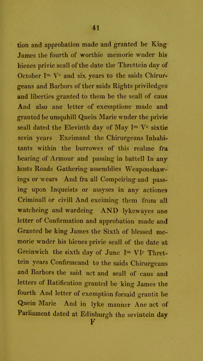 tion and approbation made and granted be King James the fourth of worthie memorie wnder his hienes privie seall of the date the Threttein day of October Ira Vc and six years to the saids Chirur- geans and Barbors of ther saids Rights priviledges and liberties granted to them be the seall of caus And also ane letter of exemptione made and granted be umquhill Quein Marie wnder the privie seall dated the Elevinth day of May Im Vc sixtie sevin years Exeimand the Chirurgeans Inhabi- tants within the burrowes of this realme fra bearing of Armour and passing in battell In any hosts Roads Gathering assemblies Weaponshaw- ings or wears And fra all Compeiring and pass- ing upon Inqueists or assyses in any actiones Criminall or civill And exeiming them from all watcheing and wardeing AND lykewayes ane letter of Confirmation and approbation made and Granted be king James the Sixth of blessed me- morie wnder his hienes privie seall of the date at Greinwich the sixth day of June Im VIC Thret- tein years Confirmeand to the saids Chirurgeans and Barbors the said act and seall of caus and letters of Ratification granted be king James the fourth And letter of exemption forsaid grantit be Quein Marie And in lyke manner Ane act of Parliament dated at Edinburgh the sevintein day F