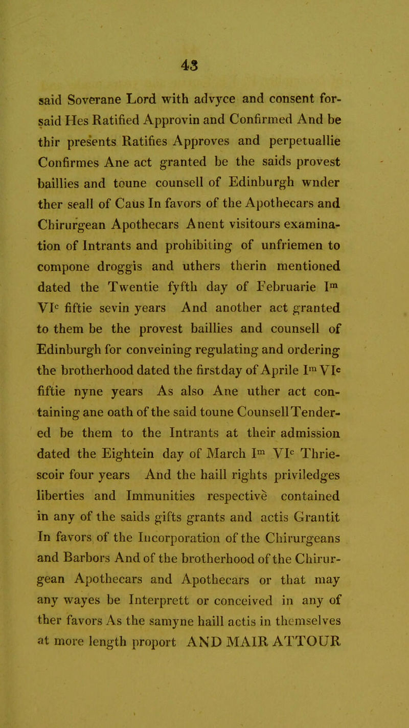 said Soverane Lord with advyce and consent for- said Hes Ratified Approvin and Confirmed And be thir presents Ratifies Approves and perpetuallie Confirmes Ane act granted be the saids provest baillies and toune counsell of Edinburgh wnder ther seall of Caus In favors of the Apothecars and Chirurgean Apothecars Anent visitours examina- tion of intrants and prohibiting of unfriemen to compone droggis and uthers therin mentioned dated the Twentie fyfth day of Februarie Im VIC fiftie sevin years And another act granted to them be the provest baillies and counsell of Edinburgh for conveining regulating and ordering the brotherhood dated the first day of Aprile Im VIC fiftie nyne years As also Ane uther act con- taining ane oath of the said toune Counsell Tender- ed be them to the Intrants at their admission dated the Eightein day of March Im VIC Thrie- scoir four years And the haill rights priviledges liberties and Immunities respective contained in any of the saids gifts grants and actis Grantit In favors of the Incorporation of the Chirurgeans and Barbors And of the brotherhood of the Chirur- gean Apothecars and Apothecars or that may any wayes be Interprett or conceived in any of ther favors As the samyne haill actis in themselves at more length proport AND MAIR ATTOUR