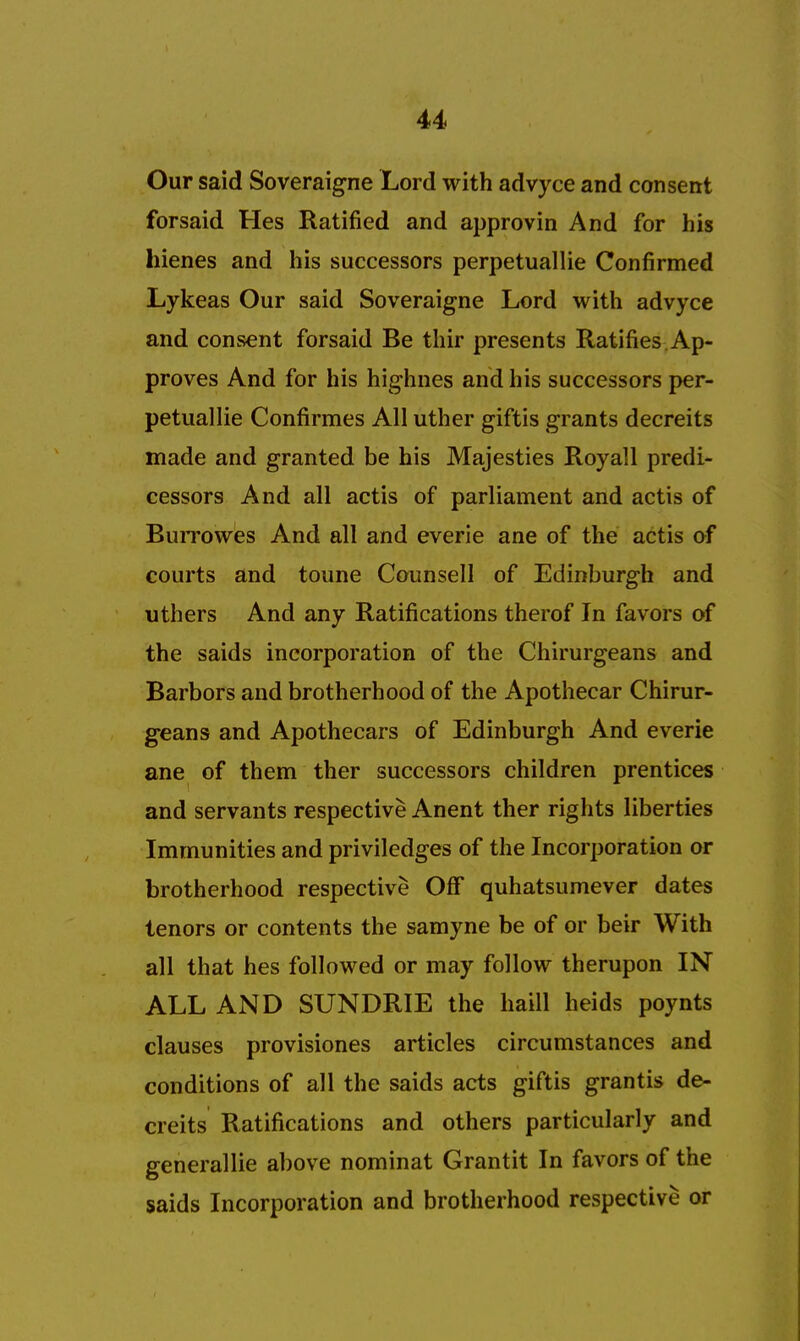 Our said Soveraigne Lord with advyce and consent forsaid Hes Ratified and approvin And for his hienes and his successors perpetuallie Confirmed Lykeas Our said Soveraigne Lord with advyce and consent forsaid Be thir presents Ratifies Ap- proves And for his highnes and his successors per- petuallie Confirmes All uther giftis grants decreits made and granted be his Majesties Royall predi- cessors And all actis of parliament and actis of Burrowes And all and everie ane of the actis of courts and toune Counsell of Edinburgh and uthers And any Ratifications therof In favors of the saids incorporation of the Chirurgeans and Barbors and brotherhood of the Apothecar Chirur- geans and Apothecars of Edinburgh And everie ane of them ther successors children prentices and servants respective Anent ther rights liberties Immunities and priviledges of the Incorporation or brotherhood respective Off quhatsumever dates tenors or contents the samyne be of or beir With all that hes followed or may follow therupon IN ALL AND SUNDRIE the haill heids poynts clauses provisiones articles circumstances and conditions of all the saids acts giftis grantis de- creits Ratifications and others particularly and generallie above nominat Grantit In favors of the saids Incorporation and brotherhood respective or