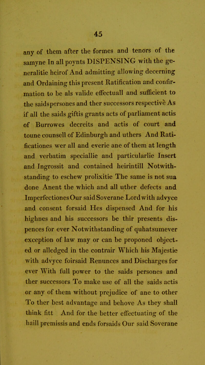 any of them after the formes and tenors of the samyne In all poynts DISPENSING with the ge- neralise heirof And admitting allowing decerning and Ordaining this present Ratification and confir- mation to be als valide effectuall and sufficient to the saidspersones and ther successors respective As if all the saids giftis grants acts of parliament actis of Burrowes decreits and actis of court and toune counsell of Edinburgh and uthers And Rati- ficationes wer all and everie ane of them at length and verbatim speciallie and particularlie Insert and Ingrossit and contained heirintill Notwith- standing to eschew prolixitie The same is not sua done Anent the which and all uther defects and ImperfectionesOur saidSoverane Lord with advyce and consent forsaid Hes dispensed And for his highnes and his successors be thir presents dis- pences for ever Notwithstanding of quhatsumever exception of law may or can be proponed object- ed or alledged in the contrair Which his Majestie with advyce foirsaid Renunces and Discharges for ever With full power to the saids persones and ther successors To make use of all the saids actis or any of them without prejudice of ane to other To ther best advantage and behove As they shall think fitt And for the better effectuating of the haill premissis and ends forsaids Our said Soverane