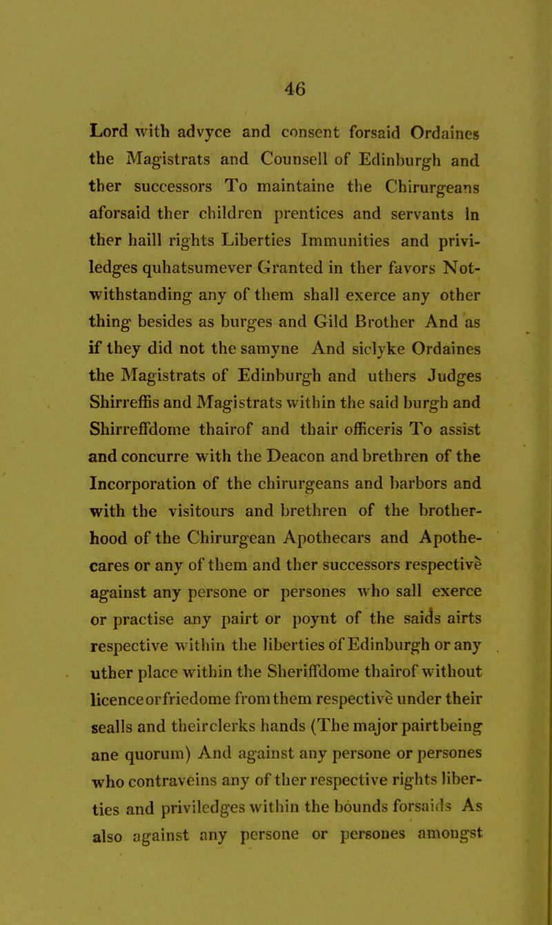 Lord with advyce and consent forsaid Ordaines the Magistrats and Counsell of Edinburgh and ther successors To maintaine the Chirurgeans aforsaid ther children prentices and servants In ther haill rights Liberties Immunities and privi- ledges quhatsumever Granted in ther favors Not- withstanding any of them shall exerce any other thing besides as burges and Gild Brother And as if they did not the samyne And siclyke Ordaines the Magistrats of Edinburgh and uthers Judges Shirreffis and Magistrats within the said burgh and Shirreffdome thairof and thair officeris To assist and concurre with the Deacon and brethren of the Incorporation of the chirurgeans and harbors and with the visitours and brethren of the brother- hood of the Chirurgean Apothecars and Apothe- cares or any of them and ther successors respective against any persone or persones who sail exerce or practise any pairt or poynt of the saids airts respective within the liberties of Edinburgh or any uther place within the Sheriffdome thairof without licence or friedome from them respective under their sealls and theirclerks hands (The major pairt being ane quorum) And against any persone or persones who contraveins any of ther respective rights liber- ties and privilcdges within the bounds forsaids As also against any persone or persones amongst