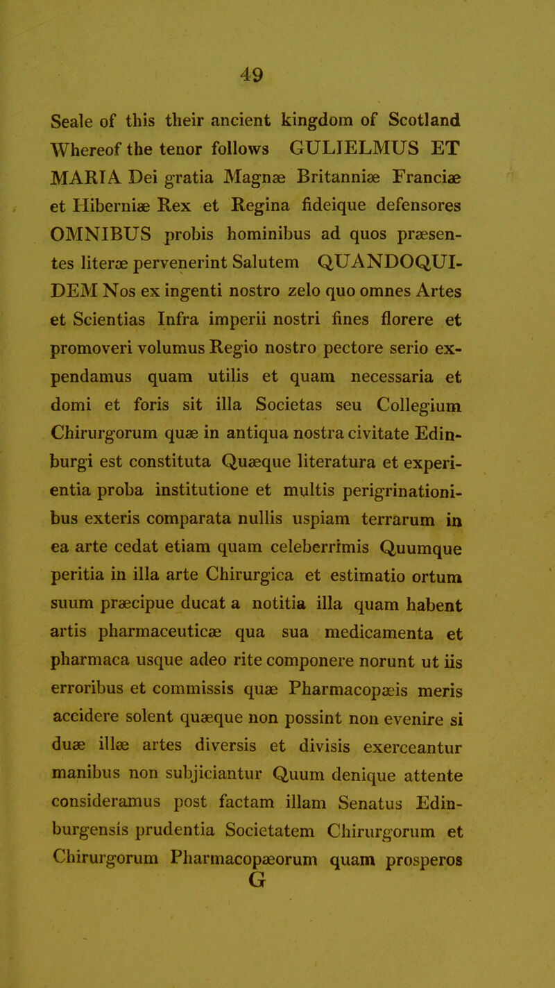 Seale of this their ancient kingdom of Scotland Whereof the tenor follows GULIELMUS ET MARIA Dei gratia Magnae Britanniae Franciae et Hiberniae Rex et Regina fideique defensores OMNIBUS probis hominibus ad quos praesen- tes literae pervenerint Salutem QUANDOQUI- DEM Nos ex ingenti nostro zelo quo omnes Artes et Scientias Infra imperii nostri fines florere et promoveri volumus Regio nostro pectore serio ex- pendamus quam utilis et quam necessaria et domi et foris sit ilia Societas seu Collegium Chirurgorum quae in antiqua nostra civitate Edin- burgh est constituta Quaeque literatura et experi- entia proba institutione et multis perigrinationi- bus exteris comparata nullis uspiam terrarum in ea arte cedat etiam quam celeberrimis Quumque peritia in ilia arte Chirurgica et estimatio ortum suum praecipue ducat a notitia ilia quam habent artis pharmaceutical qua sua medicamenta et pharmaca usque adeo rite componere norunt ut iis erroribus et commissis quae Pharmacopaeis meris accidere solent quaeque non possint non evenire si duae illae artes diversis et divisis exerceantur manibus non subjiciantur Quum denique attente consideramus post factam illam Senatus Edin- burgensis prudentia Societatem Chirurgorum et Chirurgorum Pharmacopaeorum quam prosperos G