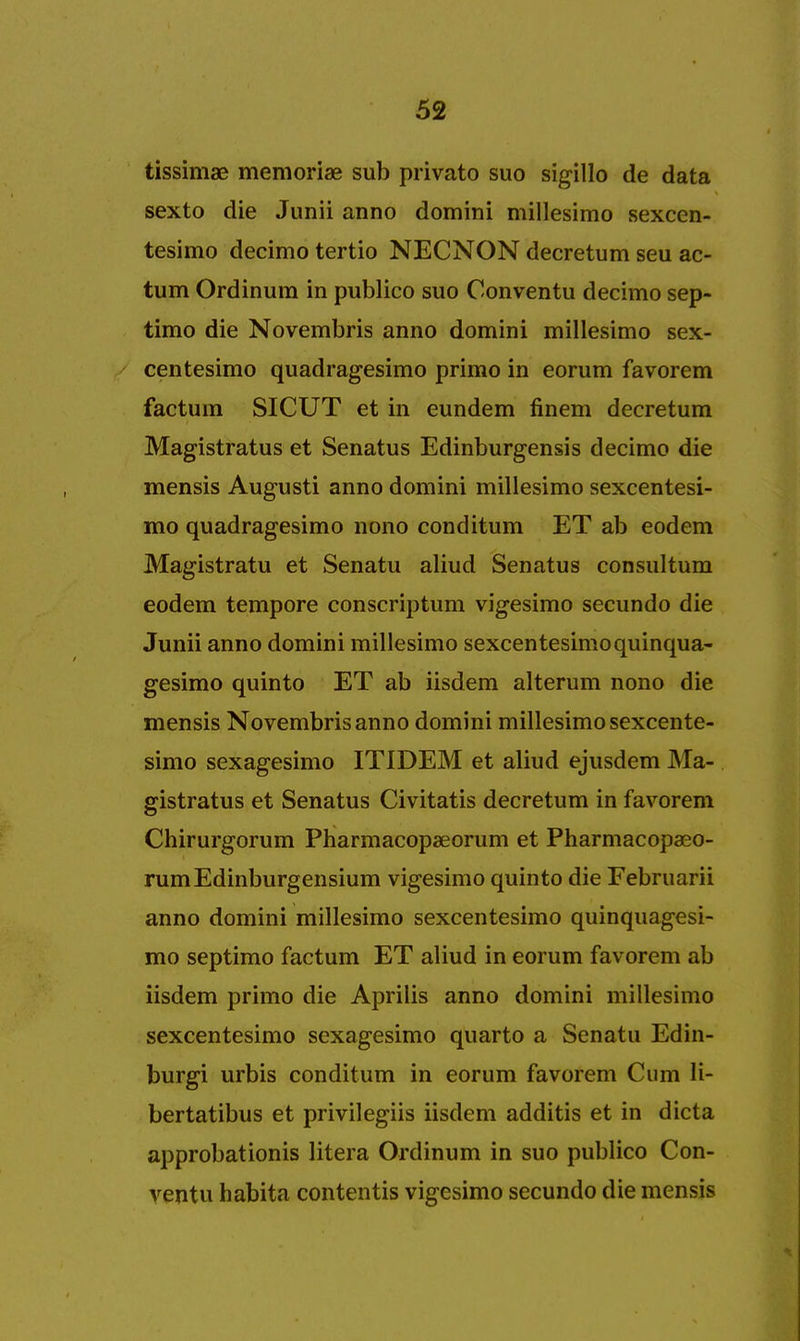 tissimae memoriae sub privato suo sigillo de data sexto die Junii anno domini millesimo sexcen- tesimo decimo tertio NECNON decretum seu ac- tum Ordinum in publico suo Conventu decimo sep- timo die Novembris anno domini millesimo sex- centesimo quadragesimo primo in eorum favorem factum SICUT et in eundem finem decretum Magistrates et Senatus Edinburgensis decimo die mensis Augusti anno domini millesimo sexcentesi- mo quadragesimo nono conditum ET ab eodem Magistratu et Senatu aliud Senatus consultum eodem tempore conscriptum vigesimo secundo die Junii anno domini millesimo sexcentesimo quinqua- gesimo quinto ET ab iisdem alterum nono die mensis Novembris anno domini millesimo sexcente- simo sexagesimo ITIDEM et aliud ejusdem Ma- gistrate et Senatus Civitatis decretum in favorem Chirurgorum Pharmacopaeorum et Pharmacopaeo- rumEdinburgensium vigesimo quinto die Februarii anno domini millesimo sexcentesimo quinquagesi- mo septimo factum ET aliud in eorum favorem ab iisdem primo die Aprilis anno domini millesimo sexcentesimo sexagesimo quarto a Senatu Edin- burgi urbis conditum in eorum favorem Cum li- bertatibus et privilegiis iisdem additis et in dicta approbationis litera Ordinum in suo publico Con- ventu habita contends vigesimo secundo die mensis