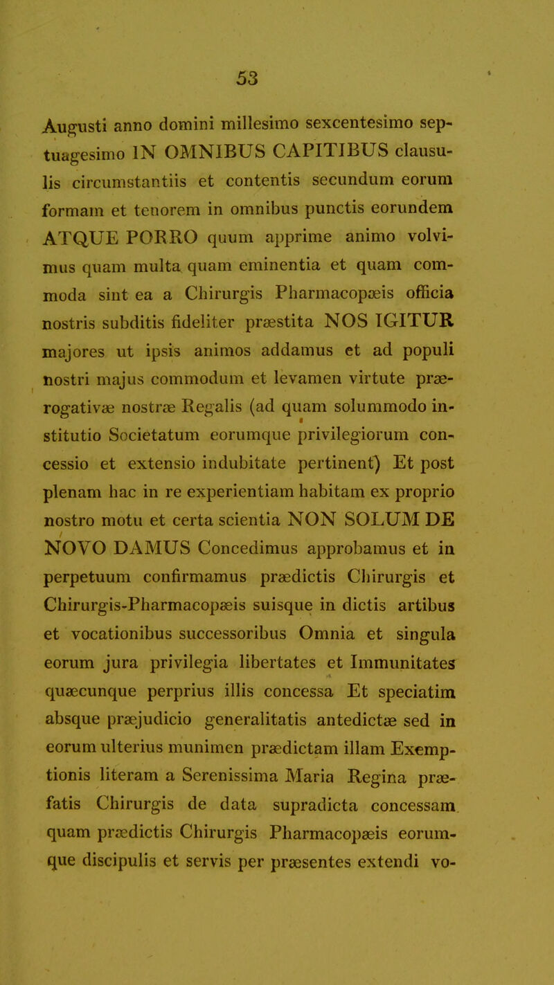 > Augusti anno domini millesimo sexcentesimo sep- tuagesimo IN OMNIBUS CAPITIBUS clausu- lis circumstantiis et contentis secundum eorum formam et tenorem in omnibus punctis eorundem ATQUE PORRO quum apprime animo volvi- mus quam multa quam eminentia et quam com- moda sint ea a Chirurgis Pharmacopaeis officia nostris subditis fideliter praestita NOS TGITUR majores ut ipsis animos addamus et ad populi nostri majus commodum et levamen virtute prae- rogativae nostras Recalls (ad quam solummodo in- stitutio Societatum eorumque privilegiorum con- cessio et extensio indubitate pertinent) Et post plenam hac in re experientiam habitam ex proprio nostro motu et certa scientia NON SOLUM DE NOVO DAMUS Concedimus approbamus et in perpetuum confirmamus praedictis Chirurgis et Chirurgis-Pharmacopaeis suisque in dictis artibus et vocationibus successoribus Omnia et singula eorum jura privilegia libertates et Immunitates quaecunque perprius illis concessa Et speciatim absque praejudicio generalitatis antedictae sed in eorum ulterius munimen praedictam illam Exemp- tionis literam a Serenissima Maria Regina prse- fatis Chirurgis de data supradicta concessam quam praedictis Chirurgis Pharmacopaeis eorum- que discipulis et servis per praesentes extendi vo-