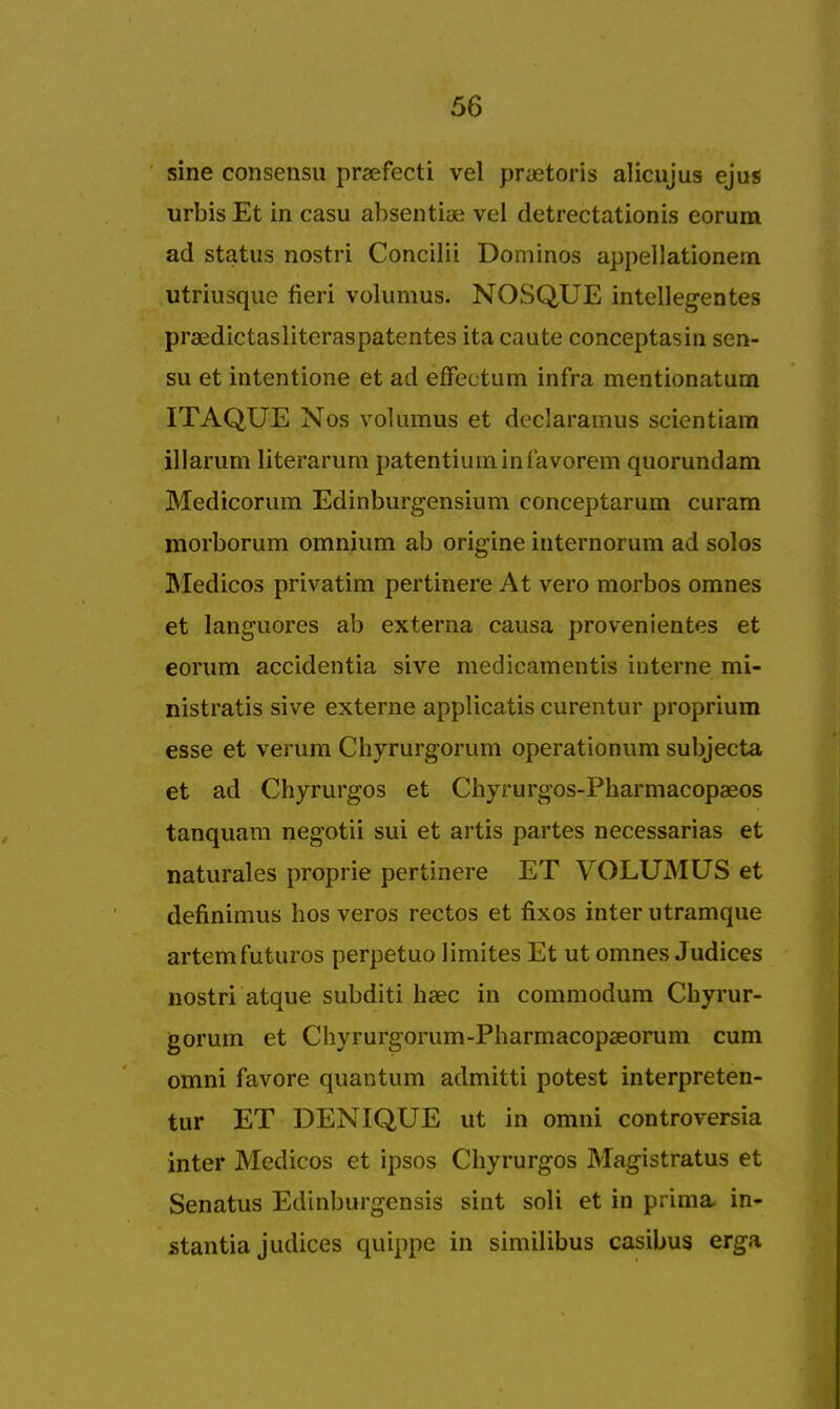 sine consensu prsefecti vel pnetoris alicujus ejus urbis Et in casu absentiae vcl detrectationis eorum ad status nostri Concilii Dominos appellationem utriusque fieri volumus. NOSQUE intellegentes praedictasliteraspatentes ita caute conceptasin sen- su et intentione et ad effectum infra mentionatum ITAQUE Nos volumus et declaramus scientiam illarum literarum patentiuminlavorem quorundam Medicorum Edinburgensium conceptarum curam morborum omnium ab origine internorum ad solos Medicos privatim pertinere At vero morbos omnes et languores ab externa causa provenientes et eorum accidentia sive medicamentis interne mi- nistratis sive externe applicatis curentur proprium esse et verum Chyrurgorum operationum subjecta et ad Chyrurgos et Chyrurgos-Pharmacopaeos tanquam negotii sui et artis partes necessarias et naturales proprie pertinere ET VOLUMUS et definimus hos veros rectos et fixos inter utramque artemfuturos perpetuo limites Et ut omnes Judices nostri atque subditi hsec in commodum Chyrur- gorum et Chyrurgorum-Pharmacopaeorum cum omni favore quantum admitti potest interpreten- tur ET DENIQUE ut in omni controversia inter Medicos et ipsos Chyrurgos Magistratus et Senatus Edinburgensis sint soli et in prima in- stantia judices quippe in similibus casibus erga