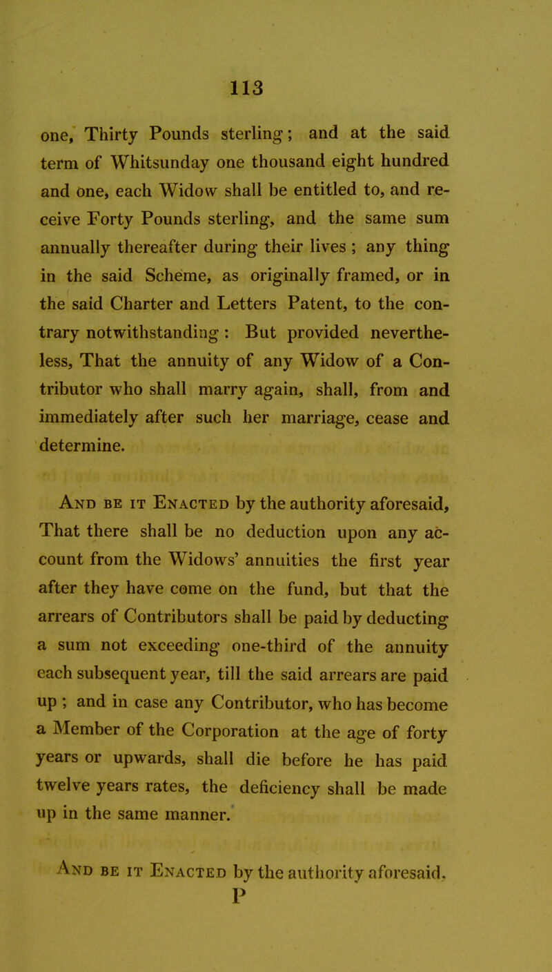 one, Thirty Pounds sterling; and at the said term of Whitsunday one thousand eight hundred and one, each Widow shall be entitled to, and re- ceive Forty Pounds sterling, and the same sum annually thereafter during their lives ; any thing in the said Scheme, as originally framed, or in the said Charter and Letters Patent, to the con- trary notwithstanding : But provided neverthe- less, That the annuity of any Widow of a Con- tributor who shall marry again, shall, from and immediately after such her marriage, cease and determine. And be it Enacted by the authority aforesaid, That there shall be no deduction upon any ac- count from the Widows' annuities the first year after they have come on the fund, but that the arrears of Contributors shall be paid by deducting a sum not exceeding one-third of the annuity each subsequent year, till the said arrears are paid up ; and in case any Contributor, who has become a Member of the Corporation at the age of forty years or upwards, shall die before he has paid twelve years rates, the deficiency shall be made up in the same manner. And be it Enacted by the authority aforesaid. P