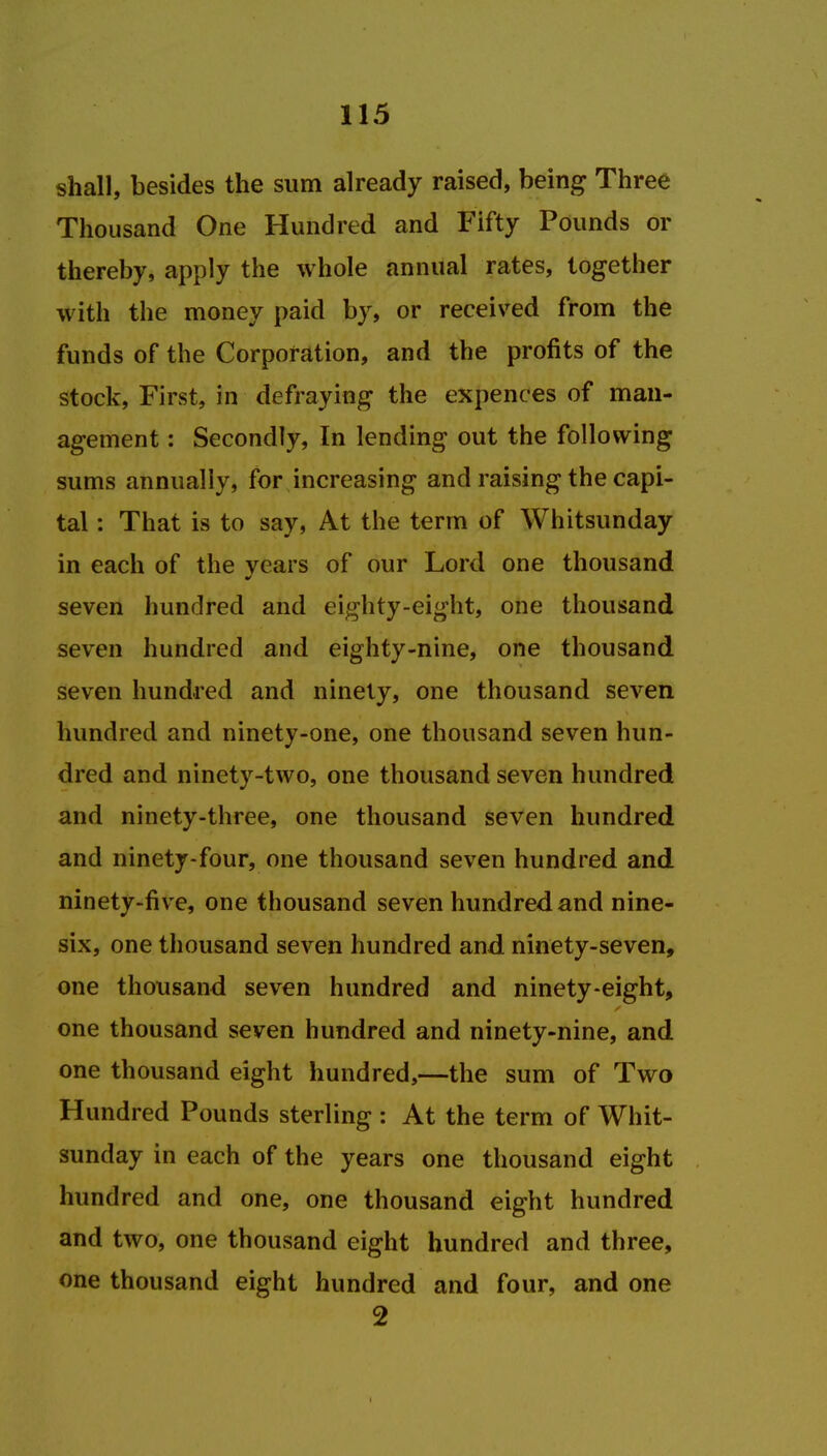 shall, besides the sum already raised, being Three Thousand One Hundred and Fifty Pounds or thereby, apply the whole annual rates, together with the money paid by, or received from the funds of the Corporation, and the profits of the stock, First, in defraying the expences of man- agement : Secondly, In lending out the following sums annually, for increasing and raising the capi- tal : That is to say, At the term of Whitsunday in each of the years of our Lord one thousand seven hundred and eighty-eight, one thousand seven hundred and eighty-nine, one thousand seven hundred and ninety, one thousand seven hundred and ninety-one, one thousand seven hun- dred and ninety-two, one thousand seven hundred and ninety-three, one thousand seven hundred and ninety-four, one thousand seven hundred and ninety-five, one thousand seven hundred and nine- six, one thousand seven hundred and ninety-seven, one thousand seven hundred and ninety-eight, one thousand seven hundred and ninety-nine, and one thousand eight hundred,—the sum of Two Hundred Pounds sterling : At the term of Whit- sunday in each of the years one thousand eight hundred and one, one thousand eight hundred and two, one thousand eight hundred and three, one thousand eight hundred and four, and one 2