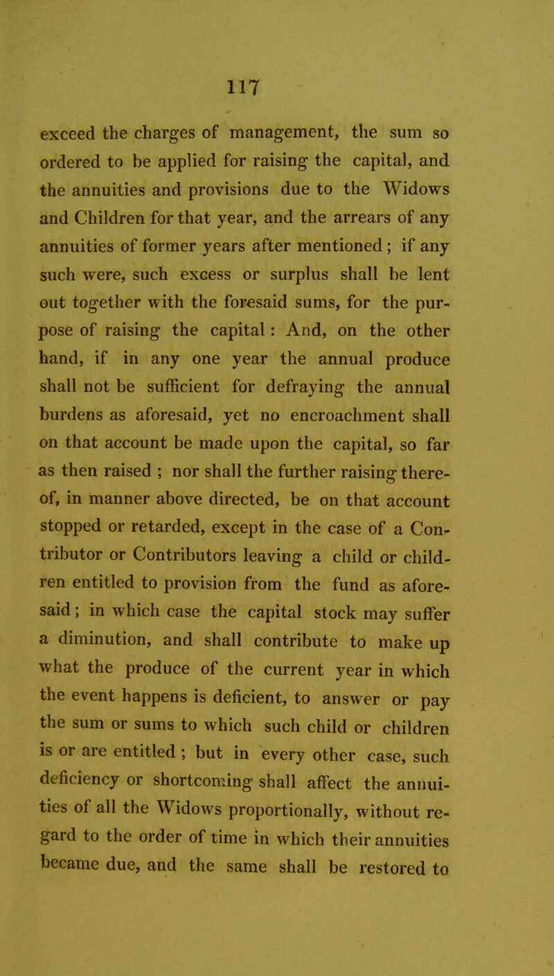 exceed the charges of management, the sum so ordered to be applied for raising the capital, and the annuities and provisions due to the Widows and Children for that year, and the arrears of any annuities of former years after mentioned ; if any such were, such excess or surplus shall be lent out together with the foresaid sums, for the pur- pose of raising the capital: And, on the other hand, if in any one year the annual produce shall not be sufficient for defraying the annual burdens as aforesaid, yet no encroachment shall on that account be made upon the capital, so far as then raised ; nor shall the further raising there- of, in manner above directed, be on that account stopped or retarded, except in the case of a Con- tributor or Contributors leaving a child or child- ren entitled to provision from the fund as afore- said ; in which case the capital stock may suffer a diminution, and shall contribute to make up what the produce of the current year in which the event happens is deficient, to answer or pay the sum or sums to which such child or children is or are entitled ; but in every other case, such deficiency or shortcoming shall affect the annui- ties of all the Widows proportionally, without re- gard to the order of time in which their annuities became due, and the same shall be restored to