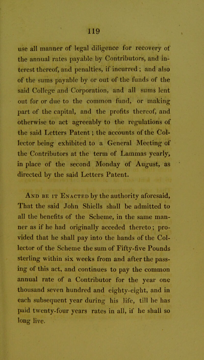 use all manner of legal diligence for recovery of the annual rates payable by Contributors, and in- terest thereof, and penalties, if incurred ; and also of the sums payable by or out of the funds of the said College and Corporation, and all sums lent out for or due to the common fund, or making part of the capital, and the profits thereof, and otherwise to act agreeably to the regulations of the said Letters Patent; the accounts of the Col- lector being exhibited to a General Meeting of the Contributors at the term of Lammas yearly, in place of the second Monday of August, as directed by the said Letters Patent. And be it Enacted by the authority aforesaid, That the said John Shiells shall be admitted to all the benefits of the Scheme, in the same man- ner as if he had originally acceded thereto; pro- vided that he shall pay into the bands of the Col- lector of the Scheme the sum of Fifty-five Pounds sterling within six weeks from and after the pass- ing of this act, and continues to pay the common annual rate of a Contributor for the year one thousand seven hundred and eighty-eight, and in each subsequent year during his life, till he has paid twenty-four years rates in alJ, if he shall so long live.