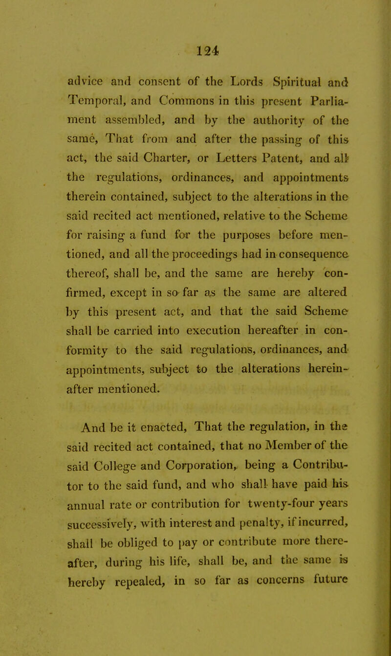 advice and consent of the Lords Spiritual and Temporal, and Commons in this present Parlia- ment assembled, and by the authority of the same, That from and after the passing of this act, the said Charter, or Letters Patent, and aU the regulations, ordinances, and appointments therein contained, subject to the alterations in the said recited act mentioned, relative to the Scheme for raising a fund for the purposes before men- tioned, and all the proceedings had in consequence thereof, shall be, and the same are hereby con- firmed, except in so far as the same are altered by this present act, and that the said Scheme shall be carried into execution hereafter in con- formity to the said regulations, ordinances, and appointments, subject to the alterations herein- after mentioned. And be it enacted, That the regulation, in the said recited act contained, that no Member of the said College and Corporation, being a Contribu- tor to the said fund, and who shall have paid his annual rate or contribution for twenty-four years successively, with interest and penalty, if incurred, shall be obliged to pay or contribute more there- after, during his life, shall be, and the same is hereby repealed, in so far as concerns future