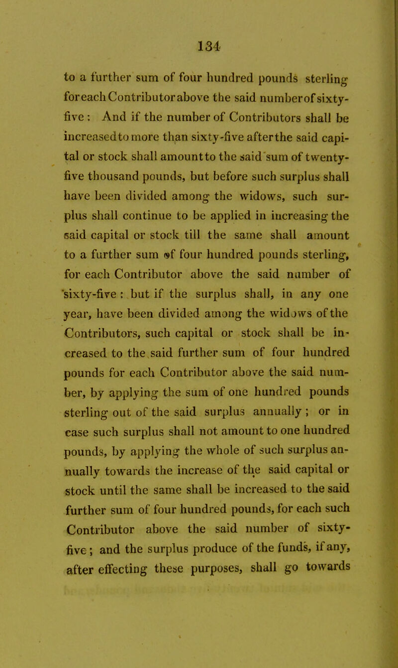 to a further sum of four hundred pounds sterling foreach Contributor above the said numberof sixty- five : And if the number of Contributors shall be increased to more than sixty-five afterthe said capi- tal or stock shall amount to the said sum of twenty- five thousand pounds, but before such surplus shall have been divided among the widows, such sur- plus shall continue to be applied in increasing the said capital or stock till the same shall amount to a further sum ®f four hundred pounds sterling, for each Contributor above the said number of 'sixty-five : but if the surplus shall, in any one year, have been divided among the widows of the Contributors, such capital or stock shall be in- creased to the said further sum of four hundred pounds for each Contributor above the said num- ber, by applying the sum of one hundred pounds sterling out of the said surplus annually ; or in case such surplus shall not amount to one hundred pounds, by applying the whole of such surplus an- nually towards the increase of the said capital or stock until the same shall be increased to the said further sum of four hundred pounds, for each such Contributor above the said number of sixty- five; and the surplus produce of the funds, if any, after effecting these purposes, shall go towards