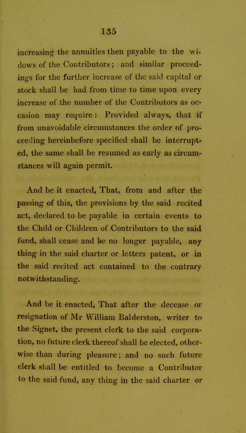 increasing the annuities then payable to the wi- dows of the Contributors ; and similar proceed- ings for the further increase of the said capital or stock shall be had from time to time upon every increase of the number of the Contributors as oc- casion may require : Provided always, that if from unavoidable circumstances the order of pro- ceeding hereinbefore specified shall be interrupt- ed, the same shall be resumed as early as circum- stances will again permit. And be it enacted, That, from and after the passing of this, the provisions by the said recited act, declared to be payable in certain events to the Child or Children of Contributors to the said fund, shall cease and be no longer payable, any thing in the said charter or letters patent, or in the said recited act contained to the contrary notwithstanding. And be it enacted, That after the decease or resignation of Mr William Balderston, writer to the Signet, the present clei'k to the said corpora- tion, no future clerk thereof shall be elected, other- wise than during pleasure; and no such future clerk shall be entitled to become a Contributor to the said fund, any thing in the said charter or
