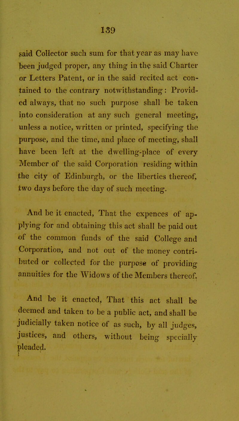 said Collector such sum for that year as may have been judged proper, any thing in the said Charter or Letters Patent, or in the said recited act con- tained to the contrary notwithstanding: Provid- ed always, that no such purpose shall be taken into consideration at any such general meeting, unless a notice, written or printed, specifying the purpose, and the time, and place of meeting, shall have been left at the dwelling-place of every Member of the said Corporation residing within the city of Edinburgh, or the liberties thereof, two days before the day of such meeting. And be it enacted, That the expences of ap- plying for and obtaining this act shall be paid out of the common funds of the said College and Corporation, and not out of the money contri- buted or collected for the purpose of providing annuities for the Widows of the Members thereof. And be it enacted, That this act shall be deemed and taken to be a public act, and shall be judicially taken notice of as such, by all judges, justices, and others, without being specially pleaded. 1 •