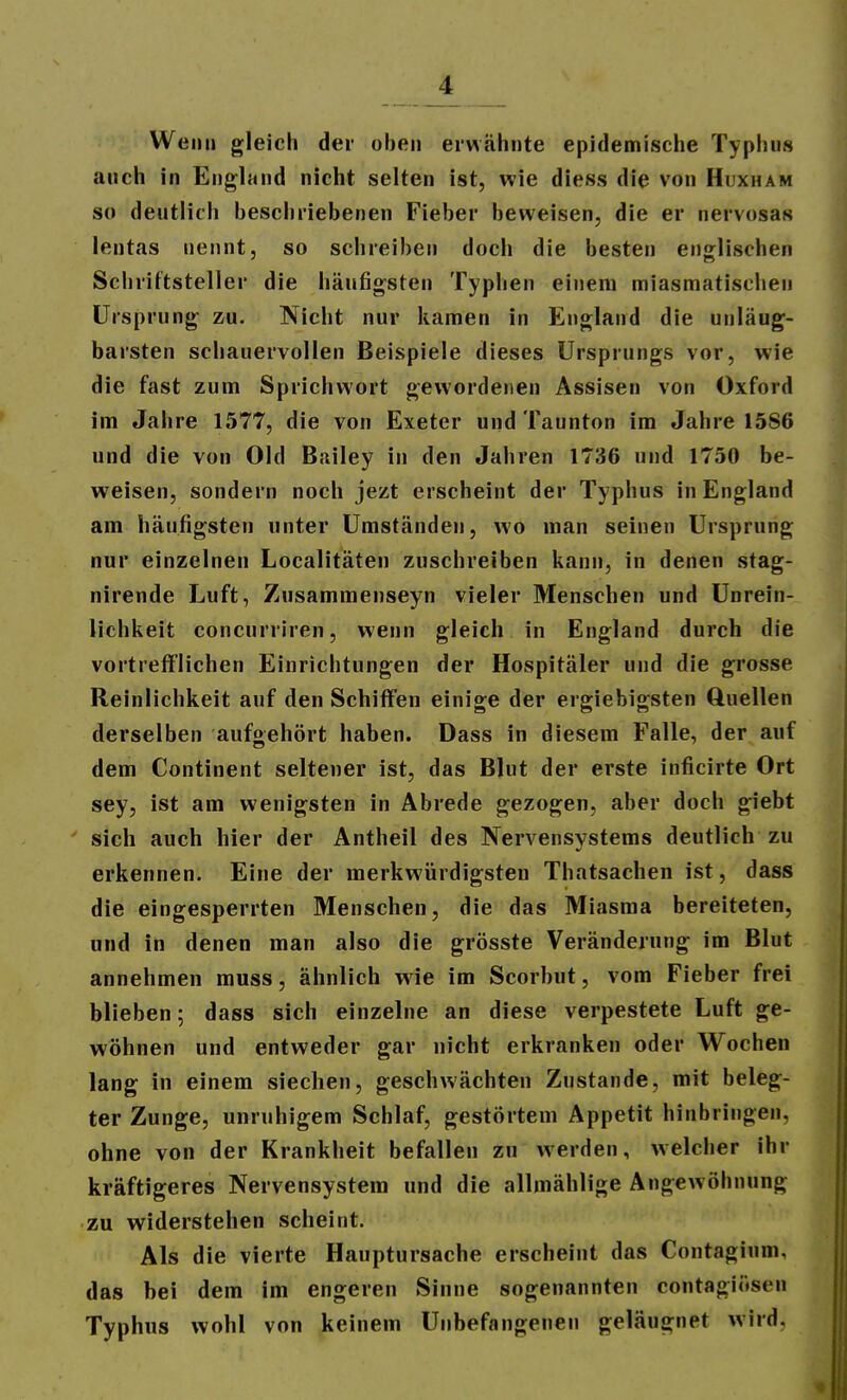 Wenn gleich der oben erwähnte epidemische Typhus auch In England nicht selten ist, wie diess die von Huxham so deutlirli beschriebenen Fieber beweisen, die er nervosas lentas nennt, so schreiben doch die besten englischen Schriftsteller die häufigsten Typhen einem miasmatischen Ursprung zu. Nicht nur kamen in England die unläug- barsten schauervollen Beispiele dieses Ursprungs vor, wie die fast zum Sprichwort gewordenen Assisen von Oxford im Jahre 1577, die von Exeter und Taunton im Jahre 1586 und die von Old Bailey in den Jahren 1736 und 1750 be- weisen, sondern noch jezt erscheint der Typhus in England am häufigsten unter Umständen, wo man seinen Ursprung nur einzelnen Localitäten zuschreiben kann, in denen stag- nirende Luft, Zusammenseyn vieler Menschen und Unrein- lichkeit concurriren, wenn gleich in England durch die vortreflflichen Einrichtungen der Hospitäler und die grosse Reinlichkeit auf den Schiffen einige der ergiebigsten Quellen derselben aufgehört haben. Dass in diesem Falle, der auf dem Continent seltener ist, das Blut der erste inficlrte Ort sey, ist am wenigsten in Abrede gezogen, aber doch giebt sich auch hier der Antheil des Nervensystems deutlich zu erkennen. Eine der merkwürdigsten Thatsachen ist, dass die eingesperrten Menschen, die das Miasma bereiteten, und in denen man also die grösste Veränderung im Blut annehmen muss, ähnlich wie im Scorbut, vom Fieber frei blieben; dass sich einzelne an diese verpestete Luft ge- wöhnen und entweder gar nicht erkranken oder Wochen lang in einem siechen, geschwächten Zustande, mit beleg- ter Zunge, unruhigem Schlaf, gestörtem Appetit hinbringen, ohne von der Krankheit befallen zu werden, welcher ihr kräftigeres Nervensystem und die allmählige Angewöhnung zu widerstehen scheint. Als die vierte Hauptursache erscheint das Contagium, das bei dem im engeren Sinne sogenannten contagiösen Typhus wohl von keinem Unbefangenen geläugnet wird.