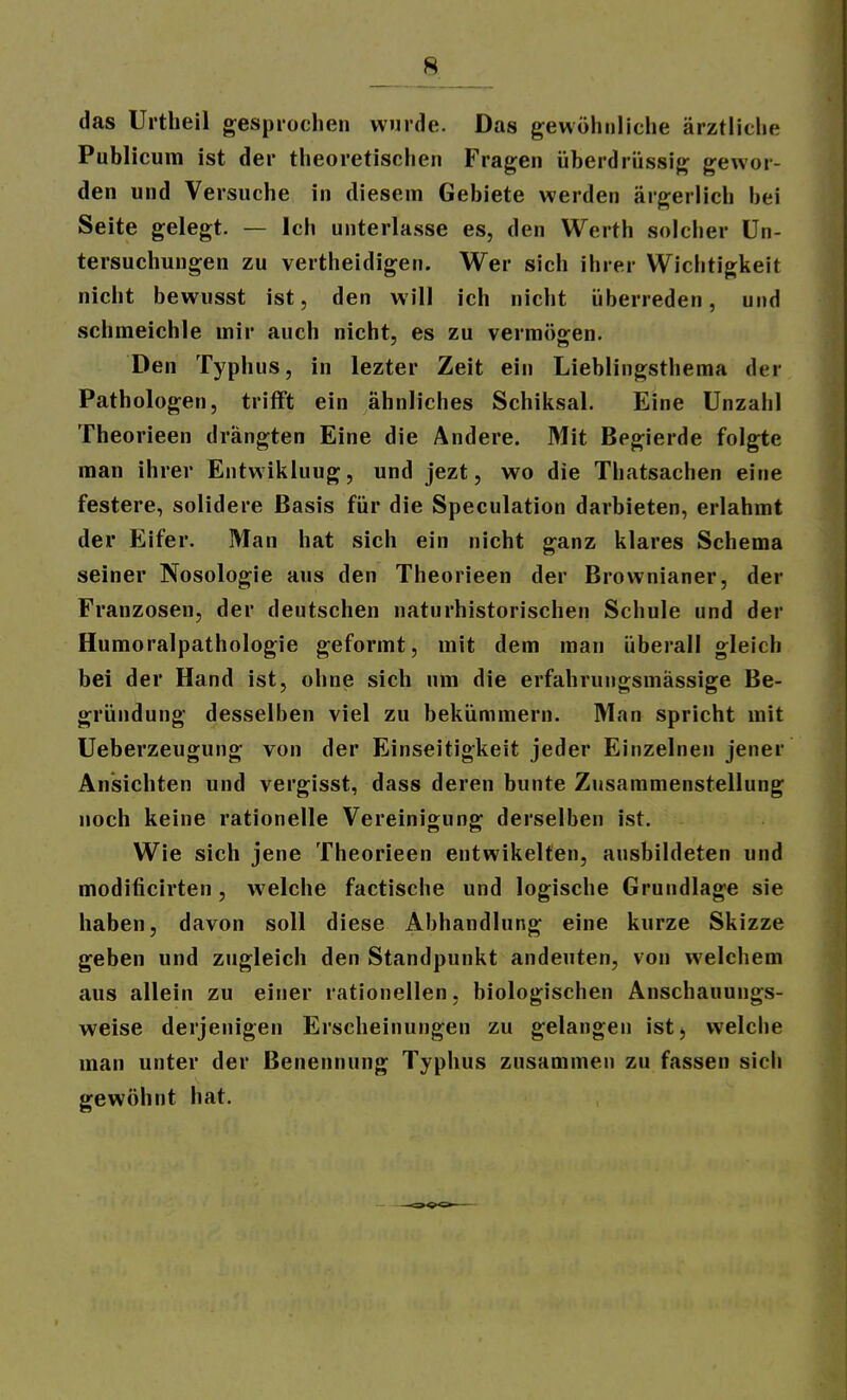 das Urtlieil gesprochen winde. Das gewöhnliche ärztliche Publicum ist der theoretischen Fragen überdrüssig gewor- den und Versuche in diesem Gebiete werden ärgerlich bei Seite gelegt. — Ich unterlasse es, den Werth solcher Un- tersuchungen zu vertheidigen. Wer sich ihrer Wichtigkeit nicht bewusst ist, den will ich nicht überreden, und schmeichle mir auch nicht, es zu vermögen. Den Typhus, in lezter Zeit ein Lieblingsthema der Pathologen, trifft ein ähnliches Schiksal. Eine Unzahl Theorieen drängten Eine die Ändere. Mit Begierde folgte man ihrer Entwikluug, und jezt, wo die Thatsachen eine festere, solidere Basis für die Speculation darbieten, erlahmt der Eifer. Man hat sich ein nicht ganz klares Schema seiner Nosologie aus den Theorieen der Brownianer, der Franzosen, der deutschen naturhistorischen Schule und der Humoralpathologie geformt, mit dem man überall gleich bei der Hand ist, ohne sich um die erfahrungsmässige Be- gründung desselben viel zu bekümmern. Man spricht mit Ueberzeugung von der Einseitigkeit jeder Einzelnen jener Ansichten und vergisst, dass deren bunte Zusammenstellung noch keine rationelle Vereinigung derselben ist. Wie sich jene Theorieen entwikelten, ausbildeten und modificirten, welche factische und logische Grundlage sie haben, davon soll diese Abhandlung eine kurze Skizze geben und zugleich den Standpunkt andeuten, von welchem aus allein zu einer rationellen, biologischen Anschauungs- weise derjenigen Erscheinungen zu gelangen ist, welche man unter der Benennung Typhus zusammen zu fassen sich gewöhnt hat.