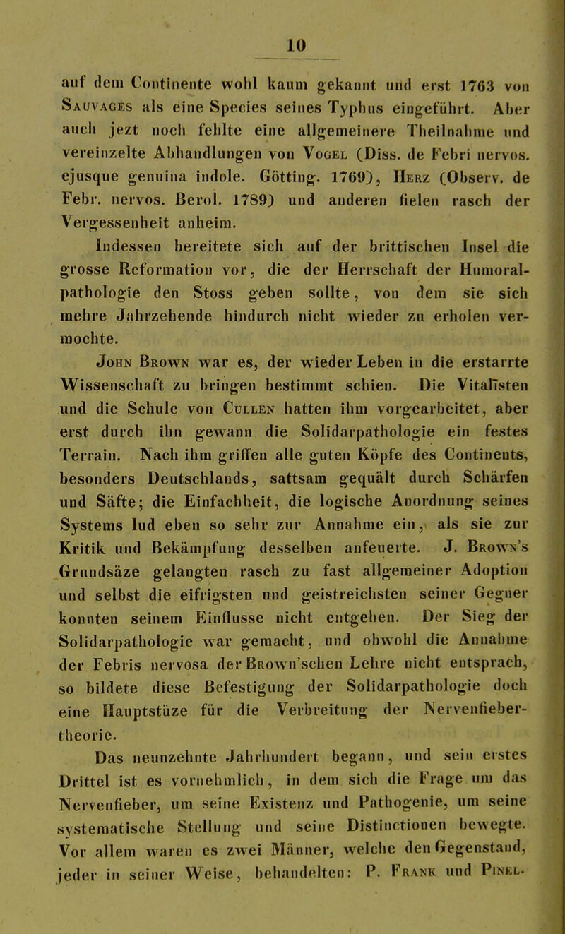 auf dem Continente wohl kaum gekannt und eist 1763 von Sauvages als eine Speeles seines Typhus eingeführt. Aber auch jezt noch fehlte eine allgemeinere Theilnahme und vereinzelte Abhandlungen von Vogel (Diss. de Febri nervös, ejusque genuina indole. Gotting. 1709), Herz CObserv. de Febr. nervös. Berol. 1789) und anderen fielen rasch der Vergessenheit anheim. Indessen bereitete sich auf der brittischen Insel die grosse Reformation vor, die der Herrschaft der Humoral- pathologie den Stoss geben sollte, von dem sie sich mehre Jahrzehende hindurch nicht wieder zu erholen ver- mochte. John Brown war es, der wieder Leben in die erstarrte Wissenschaft zu bringen bestimmt schien. Die VitalTsten und die Schule von Gullen hatten ihm vorgearbeitet, aber erst durch ihn gewann die Solidarpathologie ein festes Terrain. Nach ihm griffen alle guten Köpfe des Gontrnents, besonders Deutschlands, sattsam gequält durch Schärfen und Säfte; die Einfachheit, die logische Anordnung seines Systems lud eben so sehr zur Annahme ein, als sie zur Kritik und Bekämpfung desselben anfeuerte. J. Brown's Grundsäze gelangten rasch zu fast allgemeiner Adoption und selbst die eifrigsten und geistreichsten seiner Gegner konnten seinem Einflüsse nicht entgehen. Der Sieg der Solidarpathologie war gemacht, und obwohl die Annahme der Febris nervosa der BRown'schen Lehre nicht entsprach, so bildete diese Befestigung der Solidarpathologie doch eine Hauptstiize für die Verbreitung der Nervenfieber- theoric. Das neunzehnte Jahrhundert begann, und sein erstes Drittel ist es vornehmlich, in dem sich die Frage um das Nervenfieber, um seine Existenz und Pathogenie, um seine systematische Stellung und seine Distinctionen bewegte. Vor allem waren es zwei Männer, welche den Gegenstand, jeder in seiner Weise, behandelten: P. Frank und Pinkl.