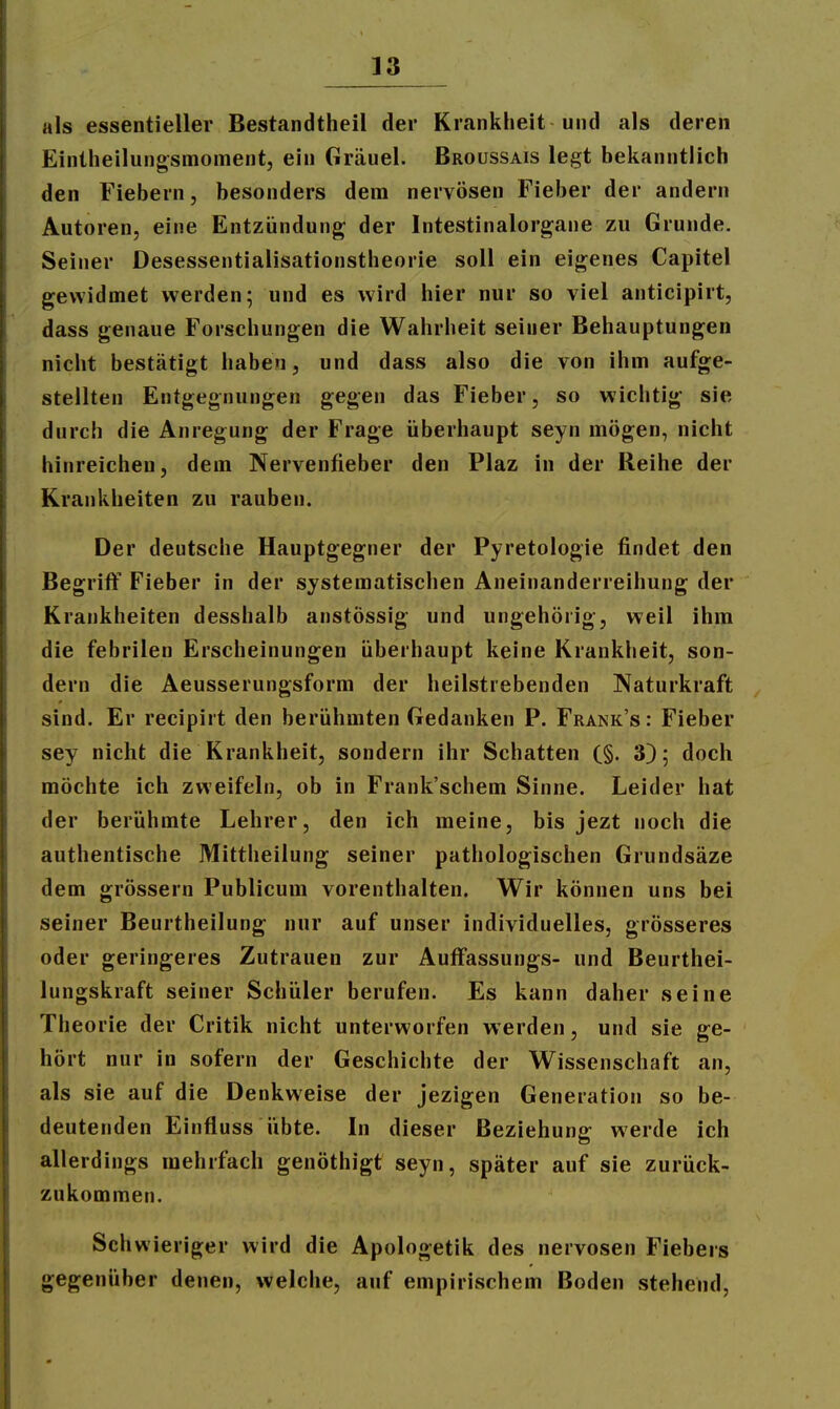 als essentieller Bestandtheil der Krankheit und als deren Eintheilungsmoment, ein Grduel. Broüssais legt bekanntlich den Fiebern, besonders dem nervösen Fieber der andern Autoren, eine Entzündung der Intestinalorgane zu Grunde. Seiner Desessentialisationstheorie soll ein eigenes Capitel gewidmet werden; und es wird hier nur so viel anticipirt, dass genaue Forschungen die Wahrheit seiner Behauptungen nicht bestätigt haben, und dass also die von ihm aufge- stellten Entgegnungen gegen das Fieber, so wichtig sie durch die Anregung der Frage überhaupt seyn mögen, nicht hinreichen, dem Nervenfieber den Plaz in der Reihe der Krankheiten zu rauben. Der deutsche Hauptgegner der Pyretologie findet den Begriff Fieber in der systematischen Aneinanderreihung der Krankheiten desshalb anstössig und ungehörig, weil ihm die febrilen Erscheinungen überhaupt keine Krankheit, son- dern die Aeusserungsform der heilstrebenden Naturkraft sind. Er recipirt den berühmten Gedanken F. Frank's: Fieber sey nicht die Krankheit, sondern ihr Schatten (§. 3); doch möchte ich zweifeln, ob in Frank'schem Sinne. Leider hat der berühmte Lehrer, den ich meine, bis jezt noch die authentische Mittheilung seiner pathologischen Grundsäze dem grössern Publicum vorenthalten. Wir können uns bei seiner Beurtheilung nur auf unser individuelles, grösseres oder geringeres Zutrauen zur Auffassungs- und Beurthei- lungskraft seiner Schüler berufen. Es kann daher seine Theorie der Critik nicht unterworfen werden, und sie ge- hört nur in sofern der Geschichte der Wissenschaft an, als sie auf die Denkweise der jezigen Generation so be- deutenden Einfluss übte. In dieser Beziehung werde ich allerdings mehrfach genöthigt seyn, später auf sie zurück- zukommen. Schwieriger wird die Apologetik des nervösen Fiebers gegenüber denen, welche, auf empirischem Boden stehend,