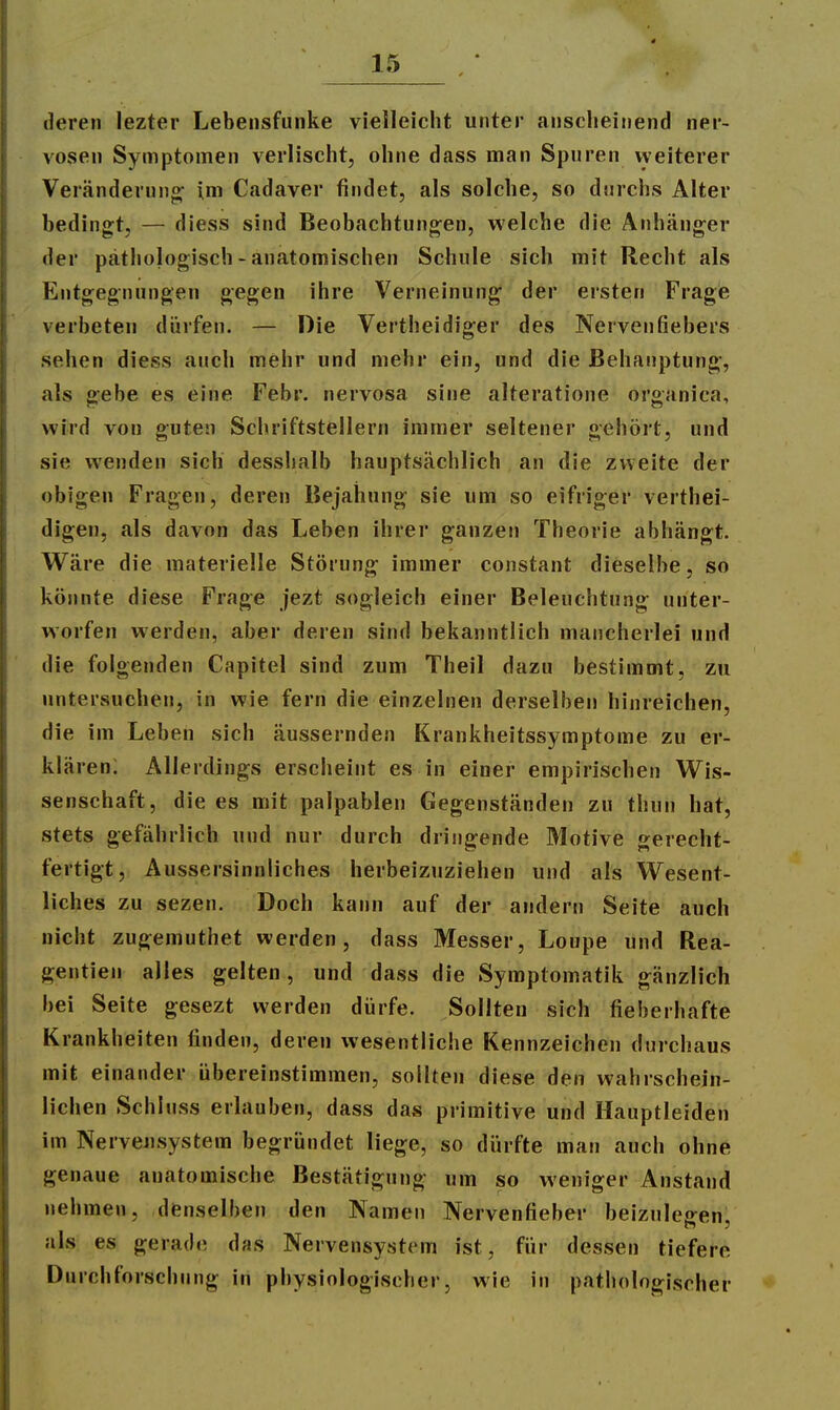 deren lezter Lebeiisfunke vielleicht unter anscheinend ner- vösen Symptomen verlischt, ohne dass man Spuren vyeiterer Veränderung^ im Cadaver findet, als solche, so durchs Alter bedingt, — diess sind Beobachtungen, welche die Anhänger der pätiiologisch - anatomischen Schule sich mit Recht als Entgegnungen gegen ihre Verneinung der ersten Frage verbeten dürfen. — Die Vertheidiger des Nervenfiebers sehen diess auch mehr und mehr ein, und die Behauptung, als gebe es eine Febr. nervosa sine alteratione organica, wird von guten Schriftstellern immer seltener gehört, und sie wenden sich desshalb hauptsächlich an die zweite der obigen Fragen, deren Bejahung sie um so eifriger verthei- digen, als davon das Leben ihrer ganzen Theorie abhängt. Wäre die materielle Störung immer constant dieselbe, so könnte diese Frage jezt sogleich einer Beleuchtung unter- worfen werden, aber deren sind bekanntlich mancherlei und die folgenden Capitel sind zum Theil dazu bestimmt, zu untersuchen, in wie fern die einzelnen derselben hinreichen, die im Leben sich äussernden Krankheitssymptome zu er- klären: Allerdings ersciieint es in einer empirischen W^is- senschaft, die es mit palpablen Gegenständen zu thun hat, stets gefährlich und nur durch dringende Motive gerecht- fertigt, Aussersinnliches herbeizuziehen und als Wesent- liches zu sezen. Doch kann auf der andern Seite auch nicht zugemuthet werden, dass Messer, Loupe und Rea- gentien alles gelten , und dass die Symptomatik gänzlich bei Seite gesezt werden dürfe. Sollten sich fieberhafte Krankheiten finden, deren wesentliche Kennzeichen durchaus mit einander übereinstimmen, sollten diese den wahrschein- lichen Schluss erlauben, dass das primitive und Hauptleiden im Nervensystem begründet liege, so dürfte man auch ohne genaue anatomische Bestätigung um so weniger Anstand nehmen, denselben den Namen Nervenfieber beizulegen, als es gerade das Nervensystem ist, für dessen tiefere Durchforschung in physiologischer, wie in pathologischer