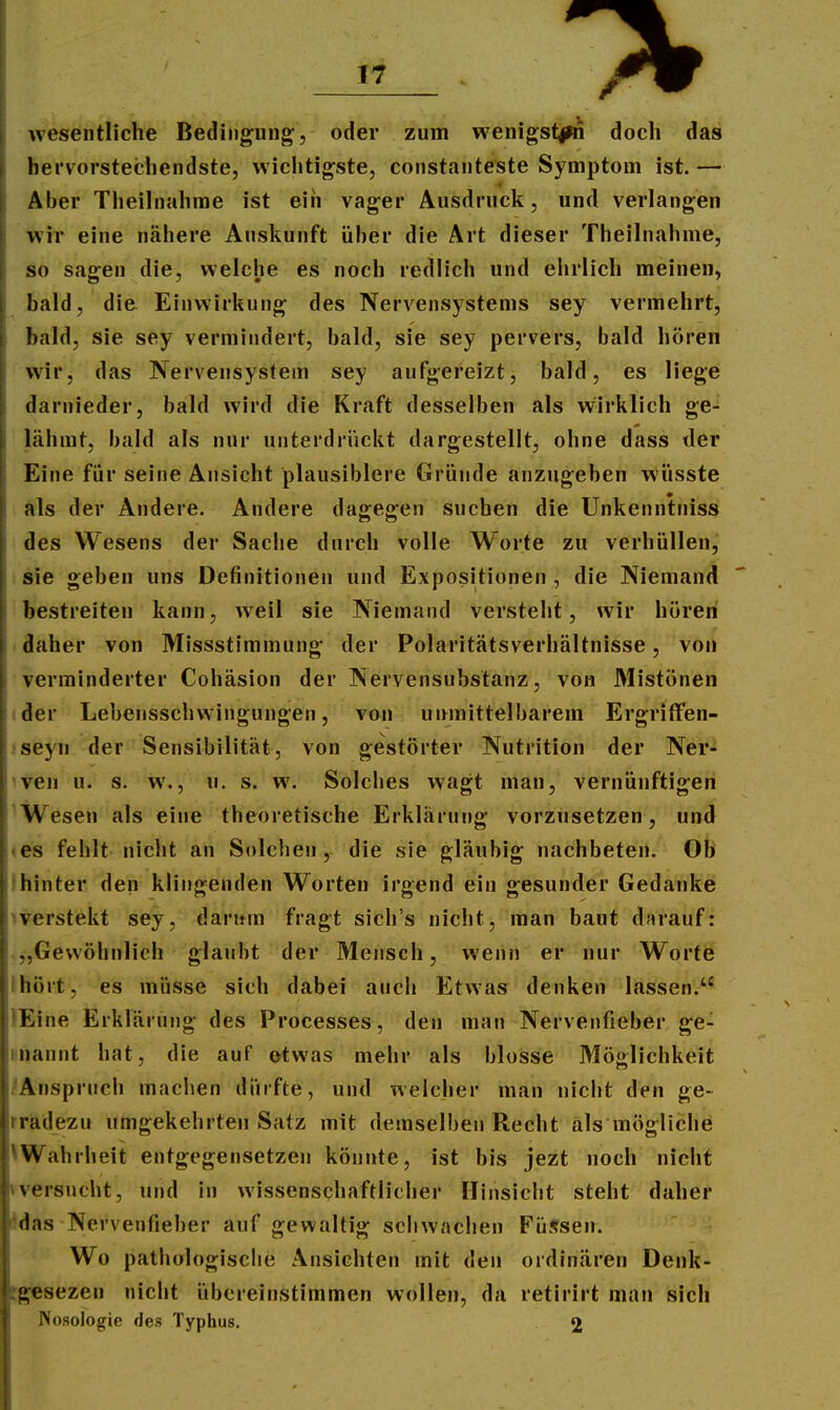 wesentliche Bedingung, oder zum wenigst^ln doch das hervorstechendste, wichtigste, constanteste Symptom ist. — Aber Theilnahme ist ein vager Ausdruck, und verlangen wir eine näliere Auskunft über die Art dieser Theilnahme, so sagen die, welche es noch redlich und ehrlich meinen, bald, die Einwirkung des Nervensystems sey vermehrt, bald, sie sey vermindert, bald, sie sey pervers, bald hören wir, das Nervensystem sey aufgereizt, bald, es liege darnieder, bald wird die Kraft desselben als wirklich ge- lähmt, bald als nur unterdrückt dargestellt, ohne dass der Eine für seine Ansicht plausiblere Gründe anzugeben wüsste als der Andere. Andere dagegen suchen die Unkenntniss des Wesens der Sache durch volle Worte zu verhüllen, : sie geben uns Definitionen und Expositionen , die Niemand bestreiten kann, weil sie Niemand versteht, wir hören daher von Missstimmung der Polaritätsverhältnisse, von verminderter Cohäsion der Nervensubstanz, von Älistönen ider Lebensschwingungen, von unmittelbarem Ergritfen- jseyn der Sensibilität, von gestörter Nutrition der Ner- ^ven u. s. w., u. s. w. Solches wagt man, vernünftigen ^Wesen als eine theoretische Erklärung vorzusetzen, und ♦ es fehlt nicht an Solchen , die sie gläubig nachbeten. Ob Ihinter den klingenden Worten irgend ein gesunder Gedanke iverstekt sey, darum fragt sich's nicht, man baut darauf: „Gewöhnlich glaubt der Mensch, wenn er nur Worte Ihört, es müsse sich dabei auch Etwas denken lassen. lEine Erklärung des Processes, den man Nervenfieber ge- mannt hat, die auf etwas mehr als blosse Möglichkeit /Anspruch machen dürfte, und welcher man niciit den ge- rradezu umgekehrten Satz mit demselben Recht als mögliche Wahrheit entgegensetzen könnte, ist bis jezt noch nicht \versucht, und in wissenschaftlicher Hinsicht steht daher ildas Nervenfieber auf gewaltig sciiwachen Fü^fsen. Wo pathologische Ansichten mit den ordinären Denk- ;g«sezen nicht übereinstimmen wollen, da retirirt man sich Nosologie des Typhus. 2
