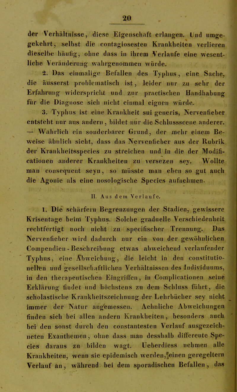 der Verhältnisse, diese Eigenschaft erlangen. Und umge- gekehrt, selbst die contagiosesten Krankheiten verlieren dieselbe häufig, ohne dass in ihrem Verlaufe eine wesent- liche Veränderung wahrgenommen würde. 2. Das einmalige Befallen des Typhus, eine Sache, die äusserst problematisch ist, leider nur zu sehr der Erfahrung widerspriclU; und zur practischen Handhabung für die Diagnose sich nicht einmal eignen würde, 3. Typhus ist eine Krankheit sui generis, Nervenfieber entsteht nur aus andern , bildet nur die Schlussscene anderer. — W^ahrlich ein sonderbarer Grund, der mehr einem Be- weise ähnlich sieht, dass das Nervenfieber aus der Rubrik der Krankheitsspecies zu streichen und in die der Modifi- cationen anderer Krankheiten zu versezen sey. Wollte man conseqiient seyn, so müsste man eben so gut auch die Agonie als eine nosologische Speeles aufnehmen. II, Aus dem Verlaufe. 1. Die schärfern Begrenzungen der Stadien, gewissere Krisentage beim Typhus. Solche graduelle Verschiedenheit rechtfertigt noch nicht zu specifischer Trennung. Das Nervenfieber wird dadurch nur ein von der gewöhnlichen Compendien - Beschreibung etwas abweichend verlaufender Typhus, eine ^^bweichung, die leicht in den constitutio- nelltn und gesellschaftlichen Verhältnissen des Individuums, in den therapeutischen Eingriffen, in Complicationen seine Erklärung findet und höchstens zu dem Schluss führt, die scholastische Krankheitszeichnung der Lehrbücher sey nicht immer der Natur ang'emessen. Aehnliche Abweichungen finden sich bei allen andern Krankheiten , besonders auch bei den sonst durch den constantesten Verlauf ausgezeich- neten Exanthemen, ohne dass man desshalb difTerente Spe- eles daraus zu bilden wagt. Ueberdiess nehmen alle Krankheiten, wenn sie epidemisch werdenj^einen geregeitern Verlauf an, während bei dem sporadischen Befallen , das