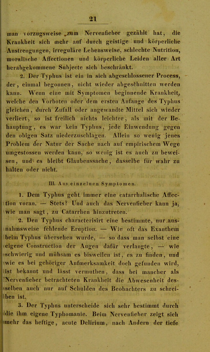 man vorzugsweise^zum Nervenfieb&r gezählt hat, die Krankheit sich mehr auf durch geistige und körperliche Anstrengungen, irreguläre Lebensweise, schlechte Nutrition, moralische Atfectionen und körperliche Leiden aller Art herabgekommene Subjecte sich beschränkt. 2. Der Typhus ist ein in sich abgeschlossener Process, - der, einmal begonnen, nicht wieder abges6hnitten werden kann. Wenn eine mit Symptomen beginnende Krankheit^ welche den Vorboten oder dem ersten Anfange des Typhus' gleichen j durch Zufall oder angewandte Mittel sich wieder verliert, so ist freilich nichts leichter, als mit der Be- hauptung, es war kein Typhus, jede Einwendung gegen den obigen Satz niederzuschlagen. Allein so wenig jenes Problem der Natur der Sache nach auf empirischem Wege umgestossen werden kann, so wenig ist es auch zu bewei- sen, und es bleibt Glaubenssache, dasselbe für wahr zu halten oder nicht. f' III. Aus einzelnen Symptomen. 1. Dem Typhus geht immer eine catarrhalische AfFec- ition voran. — Stets? Und auch das NerVenfieber kann ja, iwie man sagt, zu Catarrhen hinzutreten. 2. Den Typhus characterisirt eine bestimmte, nur.aus- itiahmsweise fehlende Eruption. — Wie oft das Exanthem Ibeim Typhus übersehen wurde, — so dass man selbst eine teigene Construction der Augen dafür verlangte, — wie ^schwierig und mühsam es bisweilen ist, es zu finden, nnd mie es bei gehöriger Aufmerksamkeit doch gefunden wird, »ist bekannt und lässt vermuthen, dass bei mancher als JNervenfieber betrachteten Krankheit die Abwesenheit des- sselben auch nur auf Schulden des Beobachters zu schrei- bben ist. 3. Der Typhus unterscheide sich sehr bestimmt durch ddie ihm eigene Typhomanie. Beim Nervenfieber zeigt sich imehr das heftige, acute Delirium, nach Ändern der tiefe