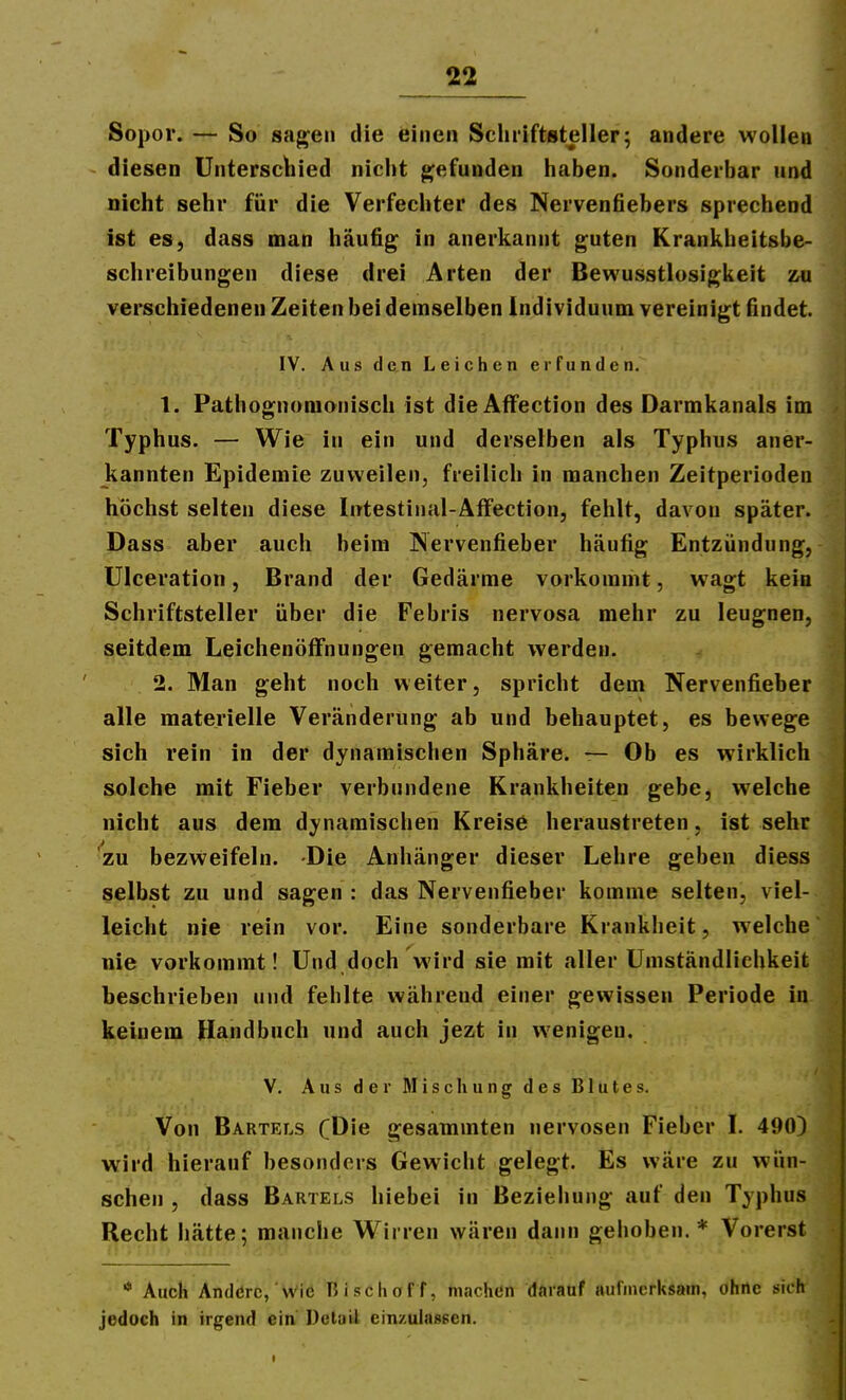 Sopor. — So sagen die einen Schriftsteller; andere wollen - diesen Unterschied nicht jijefunden haben. Sonderbar und nicht sehr für die Verfechter des Nervenfiebers sprechend ist es, dass man häufig in anerkannt guten Krankheitsbe- schreibungen diese drei Arten der Bewusstlosigkeit -m verschiedenen Zeiten bei demselben Individuum vereinigt findet. IV. Aus den Leichen erfunden. 1. Pathognomonisch ist dieAffection des Darmkanals im Typhus. — Wie in ein und derselben als Typhus aner- kannten Epidemie zuweilen, freilich in manchen Zeitperioden höchst selten diese Intestinal-AfFection, fehlt, davon später. Dass aber auch beim Nervenfieber häufig Entzündung, Ulceration, Brand der Gedärme vorkommt, wagt kein Schriftsteller über die Febris nervosa mehr zu leugnen, seitdem Leichenöffnungen gemacht werden. 2. Man geht noch weiter, spricht dem Nervenfieber alle materielle Veränderung ab und behauptet, es bewege sich rein in der dynamischen Sphäre. — Ob es wirklich solche mit Fieber verbundene Krankheiten gebe, welche nicht aus dem dynamischen Kreise heraustreten, ist sehr zu bezweifeln. Die Anhänger dieser Lehre geben diess selbst zu und sagen : das Nervenfieber komme selten, viel- leicht nie rein vor. Eine sonderbare Krankheit, welche nie vorkommt! Und doch wird sie mit aller Umständlichkeit beschrieben und fehlte während einer gewissen Periode in keinem Handbuch und auch jezt in wenigen. V. Aus der Mischung des Blutes. Von Bartels CDie gesatnmten nervösen Fieber I. 490) wird hierauf besonders Gewicht gelegt. Es wäre zu wün- schen , dass Bartels hiebei in Beziehung auf den Typhus Recht hätte; manche Wirren wären dann gehoben.* Vorerst ■* Auch Andßrc, Wie Hiscliof f, machen darauf aufmerksam, ohne sich jedoch in irgend ein Dcluü einzulassen.