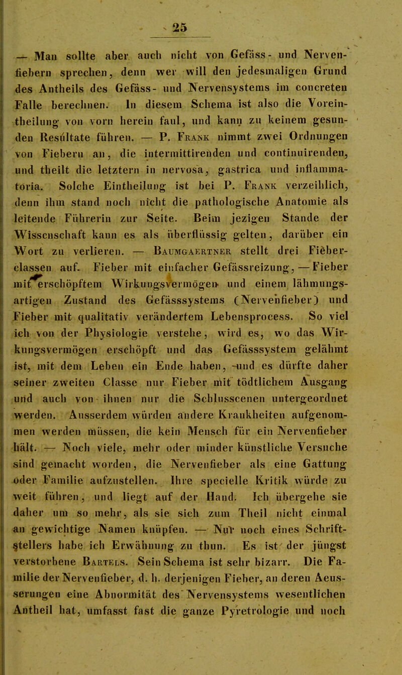 — Mau sollte aber auch nicht von Gefäss- und Nei'ven- fiebern sprechen, denn wer will den jedesmalioren Grund jdes Antheils des Gefäss- und Nervensystems im concreteo Falle berechnen. In diesem Schema ist also die Vorein- theilung von vorn herein faul, und kanij zu keinem gesun- ken Resultate führen. — P. Frank nimmt zwei Ordnungen von Fiebern an, die intermittirenden und continuirenden, »und theilt die letztern in nervosa, gastrica und inflamma- toria. Solche Eintheilung ist bei P. Frank verzeihlich, ^•denn ihm stand noch nicht die pathologische Anatomie als leitende Führerin zur Seite. Beim jezigen Stande der .-Wissenschaft kann es als iiberfliissig gelten, darüber ein „Wort zu verlieren. — Baumgaertner stellt drei Fiöber- -classen auf- Fieber mit einfacher Gefässreizung, — Fieber mit. erschöpftem Wirkungsvermögen- und einem lähmungs- artigen Zustand des Gefässsystems CNervenfieber) und Fieber mit qualitativ verändertem Lebensprocess. So viel ich von der Physiologie verstehe, wird es, wo das Wir- kungsvermögen erschöpft und das Gefässsystem gelähmt ist, mit dem Leben ein Ende haben, -und es dürfte daher seiner zweiten Classe nur Fieber niit tödtlichem Ausgang ,und auch von ihnen nur die Schlnsscenen untergeordnet werden. Ausserdem würden andere Krankheiten aufgenom- men werden müssen, die kein Mensch für ein Nervenfieber hält. — Noch viele, mehr oder minder künstliche Versuche sind gemacht worden, die Nervenfieber als eine Gattung jöder Familie aufzustellen. Ihre specielle Kritik würde zu weit führen, und liegt auf der Hand. Ich übergehe sie daher um so mehr, als sie sich zum Theil nicht einmal «n gewichtige Namen knüpfen. — NuV noch eines Schrift- stellers habe ich Erwähnung zu thun. Es ist' der jüngst verstorbene Bartels. Sein Schema ist sehr bizarr. Die Fa- milie der Nervenfieber, d. h. derjenigen Fieber, an deren Äeus- serungen eine Abnormität des Nervensystems wesentlichen Antheil hat, umfasst fast die ganze Pyretrologie und noch