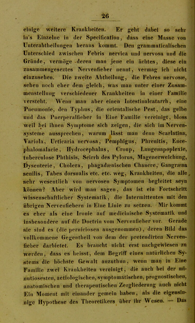 einige weitere Kranlilieiten. Er gelit dabei so sehr iii's Einzelne in der Specification, dass eine Masse von Unterabtlieilungen lieraus kommt. Den grammaticalisciien Unterscliied zwisclien Febris nervica und nervosa und die Gründe, vermöge -deren man jene ein achtes, diese ein zusammengeseztes Nervenfieber nennt, vermag ich nicht einzusehen. Die zweite Abtheilung, die Febres nervosae, sehen noch eher dem gleich, was man unter einer Zusam- menstellung verschiedener Krankheiten in einer Familie versteht. Wenn man aber einen Intestinalcatarrh, eine Pneumonie, den Typhus, die orientalische Pest, das gelbe und das Puerperalfieber in Eine Familie vereinigt, bloss weil bei ihnen Symptome sich zeigen, die sich im Nerven- systeme aussprechen, warum lässt man denn Scarlatina, Variola, Urticaria nei'vosa, Pemphigus, Phrenitis, Ence- phalomalacie, Hydrocephalus, Croup, Lungenapoplexie, tuberculose Phthisis, Scirrh des Pylorus, Magenerweichung, Dysenterie, Cholera, phagadaenischen Chancre, Gangraena senilis, Tabes dorsualis etc. etc. weg, Krankheiten, die alle^ sehr wesentlich von nervösen Symptomen begleitet seyn können? Aber wird man sagen, das ist ein Fortschritt wissenschaftlicher Systematik, die Intermittentes mit den übrigen Nervenfiebern in Eine Linie zu setzen. Mir kommt es eher als eine Ironie auf medicinische Systematik und insbesondere auf die Doctrin vom Nervenfieber vor. Gerade sie sind es (die perniciosen ausgenommen), deren Bild das vollkommene Gegentheil von dem der pretendirten Nerven- fieber darbietet. Es braucht nicht erst nachgewiesen zu werden, dass es heisst, dem Begriff eines natürlichen Sy- stems die höchste Gewalt anzuthun, wenn man in Eine Familie zwei Krankheiten vereinigt, die auch bei der mi- nutiösesten, aetiologischen, symptomatischen, prognostischen, anatomischen und therapeutischen Zergliederung auch nicht Ein Moment mit einander gemein haben, als die eigensin- nige Hypothese des Theoretikers über ihr Wesen. — Das