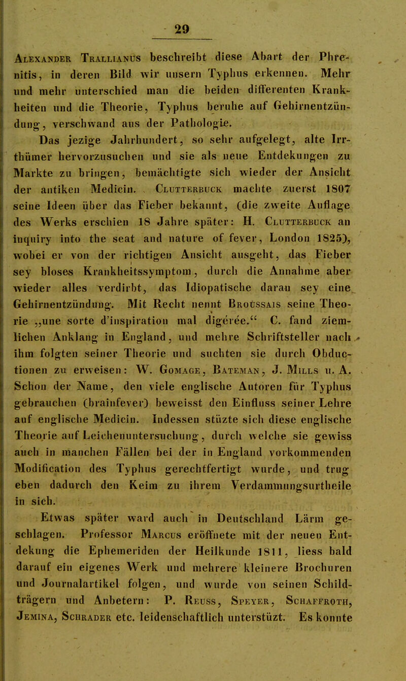 Alexander Trallianüs beschreibt diese Abart der Phre- nitis, in deren Bild wir unsern Typhus erkennen. Mehr und mehr unterschied man die beiden differenten Krank- heiten und die Theorie, Typbus beruhe auf Gehirnentzün- dung;, verschwand aus der Patbologie. Das jezige Jahrhundert, so sehr aufg^elegt, alte Irr- thümer hervorzusuchen und sie als neue Entdekungen zu Markte zu bringen, bemächtigte sich wieder der Ansicht der antiken Mediciu. Clutterbuck machte zuerst 1807 seine Ideen iiber das Fieber bekannt, (die zweite Auflage des Werks erschien 18 Jahre später: H. Clutterbuck an inquiry into the seat and nature of fever, London 1825), wobei er von der richtigen Ansicht ausgeht, das Fieber sey bloses Krankheitssymptora, durch die Annahme aber wieder alles Terdirbt, das Idiopatische daran sey eine^ Gehirnentzündung. Mit Recht nennt Broüssais seine Theo- rie „une Sorte d'inspiration mal digeree. C. fand ziem- lichen Anklang in England, und mehre Schriftsteller nach, ihm folgten seiner Theorie und suchten sie durch Obduc- tionen zu erweisen: W. Gomage, Bateman, J. Mills u. A. Schon der Name, den viele englische Autoren für Typhus gebrauchen (brainfever) bevveisst den Einfluss seiner Lehre auf englische Medicin. indessen stüzte sich diese englische Theorie auf Leiehenuntersuchung, durch welche sie gewiss auch in manchen Fällen bei der in England vorkommenden Modification des Typhus gerechtfertigt wurde, und trug eben dadurch den Keim zu ihrem Verdammungsurtheile in sich. Etwas später ward auch in Deutschland Lärm ge- schlagen. Professor Marcus eröffnete mit der neuen Ent- dekung die Ephemeriden der Heilkunde 1811, Hess bald darauf ein eigenes Werk und mehrere kleinere Brochuren und Journalartikel folgen, und wurde von seinen Schild- trägern und Anbetern: P. Reuss, Speyer, Schaffroth, Jemina, Schräder etc. leidenschaftlich unterstüzt. Es konnte