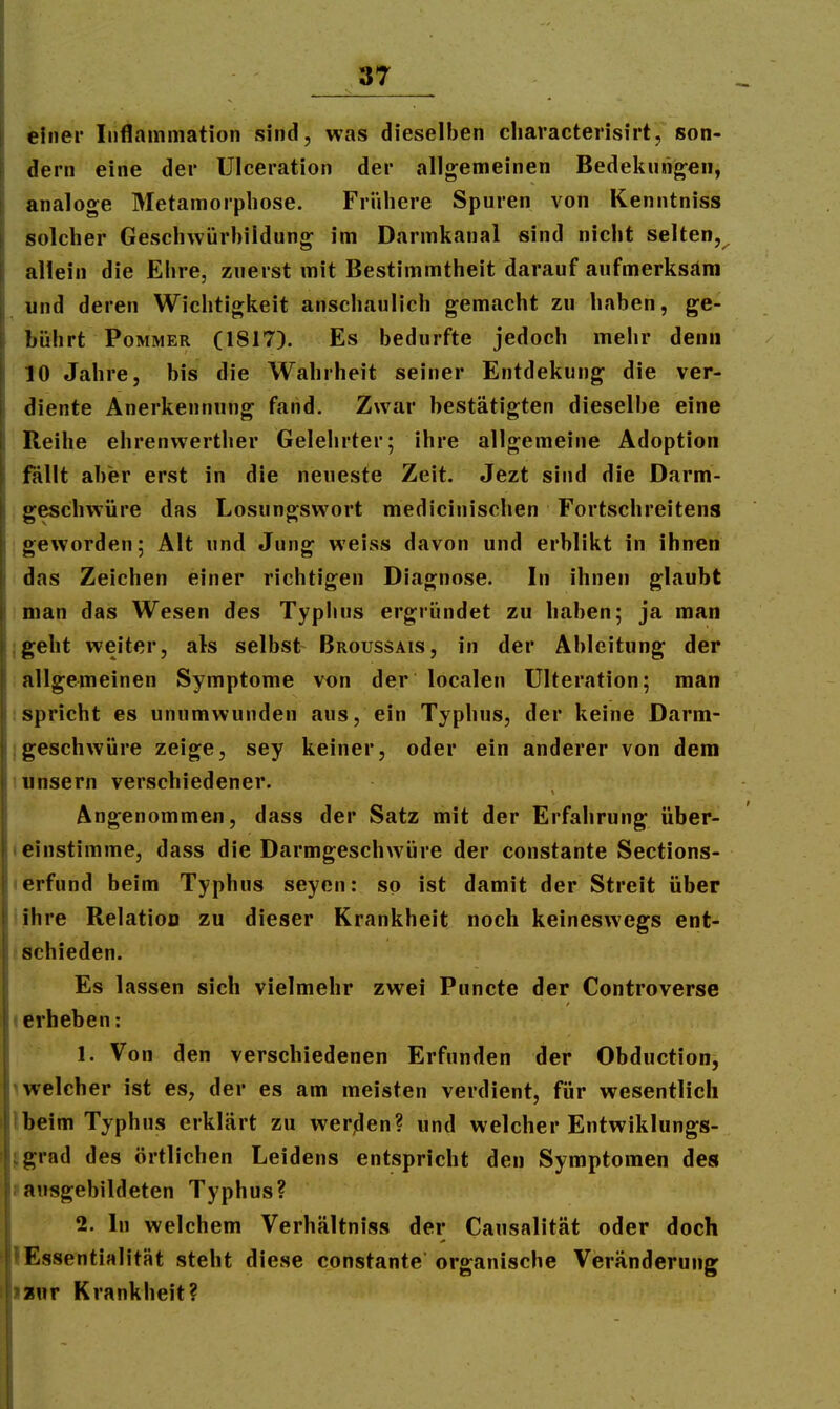 einer Inflammation sind, was dieselben cliaracterisirt, son- dern eine der UIceration der allgemeinen Bedekuno;eii, analoge Metamorphose. Fri'ihere Spuren von Kenntniss solcher Geschwürbildung im Darmkanal sind nicht selten, allein die Ehre, zuerst mit Bestimmtheit darauf aufmerksam und deren Wichtigkeit anschaulich gemacht zu haben, ge- bührt Pommer (1817). Es bedurfte jedoch mehr denn 10 Jahre, bis die Wahrheit seiner Entdekung die ver- diente Anerkennung fand. Zwar bestätigten dieselbe eine Reihe ehrenwerther Gelehrter; ihre allgemeine Adoption fällt aber erst in die neueste Zeit. Jezt sind die Darm- geschwüre das Losungswort medicinischen Fortschreitens geworden; Alt und Jung weiss davon und erblikt in ihnen das Zeichen einer richtigen Diagnose. In ihnen glaubt man das Wesen des Typlius ergründet zu haben; ja man jgeht weiter, als selbst Broussais, in der Ableitung der allgemeinen Symptome von der localen ülteration; man ;spricht es unumwunden aus, ein Typhus, der keine Darm- jgeschwüre zeige, sey keiner, oder ein anderer von dem lunsern verschiedener. Angenommen, dass der Satz mit der Erfahrung über- I einstimme, dass die Darmgeschwüre der constante Sections- lerfund beim Typhus seyen: so ist damit der Streit über iihre Relation zu dieser Krankheit noch keineswegs ent- ! schieden. Es lassen sich vielmehr zwei Puncte der Controverse I erheben: 1. Von den verschiedenen Erfunden der Obduction, ^welcher ist es, der es am meisten verdient, für wesentlich Ibeim Typhus erklärt zu werden? und welcher Entwiklungs- fgrad des örtlichen Leidens entspricht den Symptomen des »ausgebildeten Typhus? 2. In welchem Verhältniss der Causalität oder doch lEssentialität steht diese constante organische Veränderung isnr Krankheit?