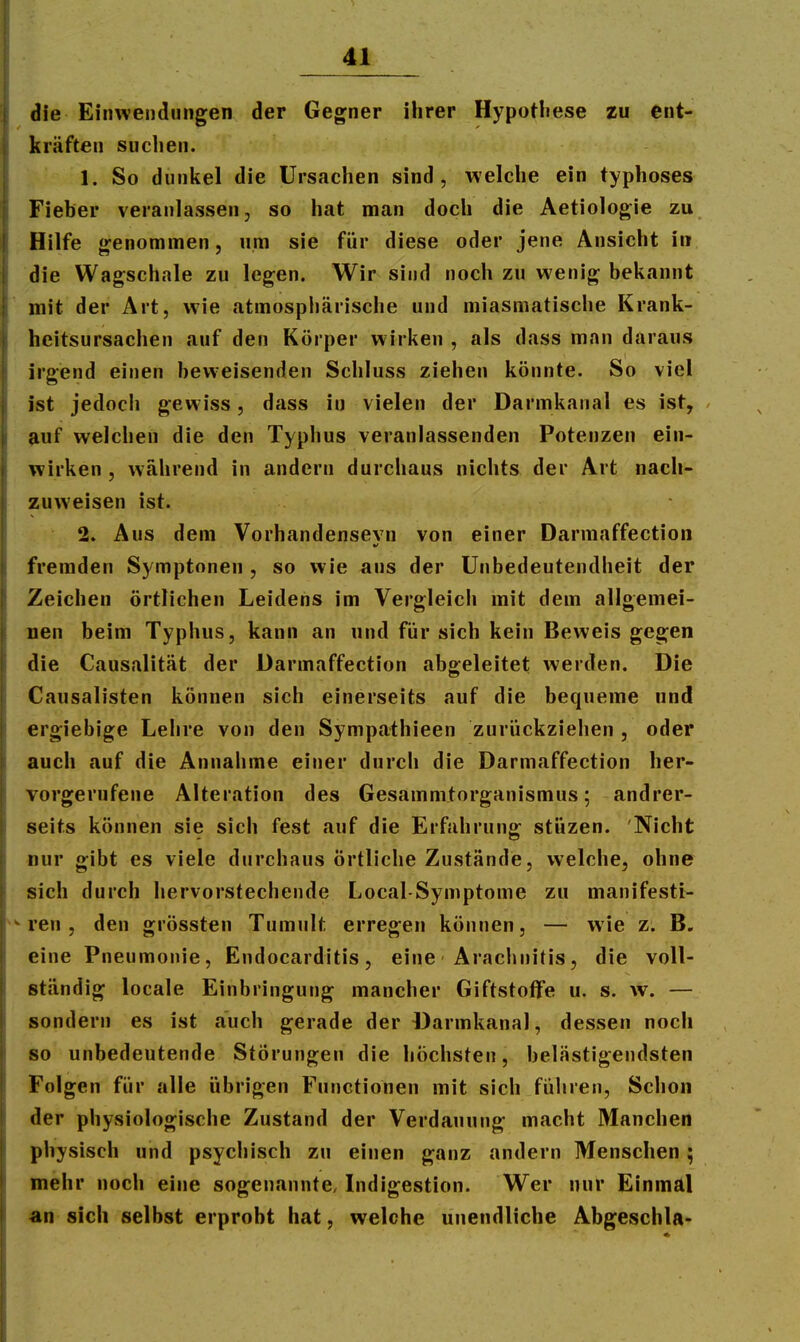 die Einwendungen der Gegner ihrer Hypotliese zu ent- kräften suchen. 1. So dunkel die Ursachen sind, welche ein typhöses Fieber veranlassen, so hat man doch die Aetiologie zu Hilfe genommen, um sie für diese oder jene Ansicht in die Wagschale zu legen. Wir sind noch zu wenig bekannt mit der Art, wie atmosphärische und miasmatische Krank- heitsursachen auf den Körper wirken , als dass man daraus irgend einen bew-eisenden Schluss ziehen könnte. So viel ist jedoch gewiss, dass in vielen der Darmkanal es ist, auf welchen die den Typhus veranlassenden Potenzen ein- wirken , während in andern durchaus nichts der Art nach- zuweisen ist. 2. Aus dem Vorhandensevn von einer Darmaffection fremden Symptonen , so wie ans der Unbedeutendheit der Zeichen örtlichen Leidens im Vergleich mit dem allgemei- nen beim Typhus, kann an und für sich kein Beweis gegen die Causalität der Darmaffection abgeleitet werden. Die Causalisten können sich einerseits auf die bequeme und ergiebige Lehre von den Sympathieen zurückziehen , oder auch auf die Annaiime einer durch die Darmaffection her- vorgerufene Alteration des Gesammtorganismus; andrer- seits können sie sich fest auf die Erfahrung stüzen. Nicht nur gibt es viele durchaus örtliche Zustände, welche, ohne sich durch hervorstechende Local-Symptome zu manifesti- ren, den grössten Tumult erregen können, — wie z. B. eine Pneumonie, Endocarditis, eine Arachnitis, die voll- ständig locale Einbringung mancher Giftstoffe u. s. w. — sondern es ist auch gerade der Darmkanal, dessen noch so unbedeutende Störungen die höchsten, belästigendsten Folgen für alle übrigen Functionen mit sich füliren, Schon der physiologische Zustand der Verdauung macht Manchen physisch und psychisch zu einen ganz andern Menschen ; mehr noch eine sogenannte, Indigestion. Wer nur Einmäl an sich selbst erprobt hat, welche unendliche Abgeschla-