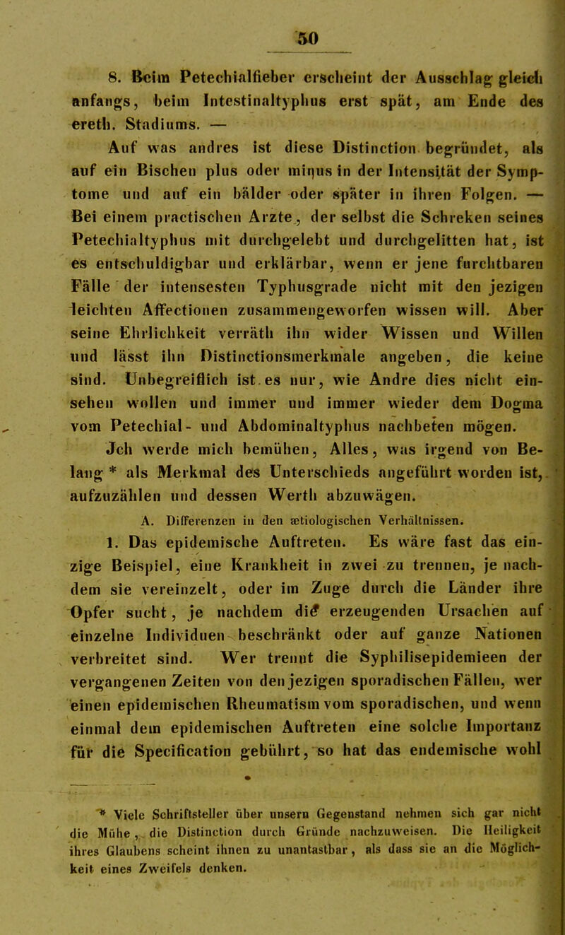 .so 8. Beim Petechialfieber crsielieint der Ausschlag gleidij anfangs, beim Intcstinalt)phus erst spät, am Ende des ereth. Stadiums. — Auf was andres ist diese Distinction begründet, als auf ein Bischen plus oder mit)us in der Intensität der Symp- tome und auf ein bälder oder später in ihren Folgen. — Bei einem practischen Arzte, der selbst die Schreiten seines Petechialtyphus mit durchgelebt und durcligelitten hat, ist es entschuldigbar und erklärbar, wenn er jene furchtbaren Fälle der intensesten Typhusgrade nicht mit den jezigen leichten Affectionen zusammengeworfen wissen will. Aber seine Ehrlichkeit verräth ihii wider Wissen und Willen und lässt ihn Distinctionsmerkmale angeben, die keine sind. Unbegreiflich ist.es nur, wie Andre dies nicht ein- sehen wollen und immer und immer wieder dem Doo:ma vom Petechial- und Abdominaltyphus nachbeten mögen. Jch werde mich bemühen, Alles, was irgend von Be- lang * als Merkmal des Unterschieds angeführt worden ist, aufzuzählen und dessen Werth abzuwägen. A. DifFerenzen in den aetiologischen Verhällnissen. 1. Das epidemische Auftreten. Es wäre fast das ein- zige Beispiel, eine Krankheit in zwei zu trennen, je nach- dem sie vereinzelt, oder im Zuge durch die Länder ihre Opfer sucht, je nachdem di^ erzeugenden Ursachien auf einzelne Individuen beschränkt oder auf ganze Nationen verbreitet sind. Wer trennt die Syphilisepidemieen der vergangenen Zeiten von den jezigen sporadischen Fällen, wer einen epidemischen Rheumatism vom sporadischen, und wenn einmal dem epidemischen Auftreten eine solche Importanz für die Specification gebührt, so hat das endemische wohl * Viele Schriftsteller über unsern Gegenstand nehmen sich gar nicht die Mühe,,. die Distinction durch Gründe nachzuweisen. Die Heiligkeit ihres Glaubens scheint ihnen zu unantastbar, als dass sie an die Möglich- keit eines Zweifels denken.