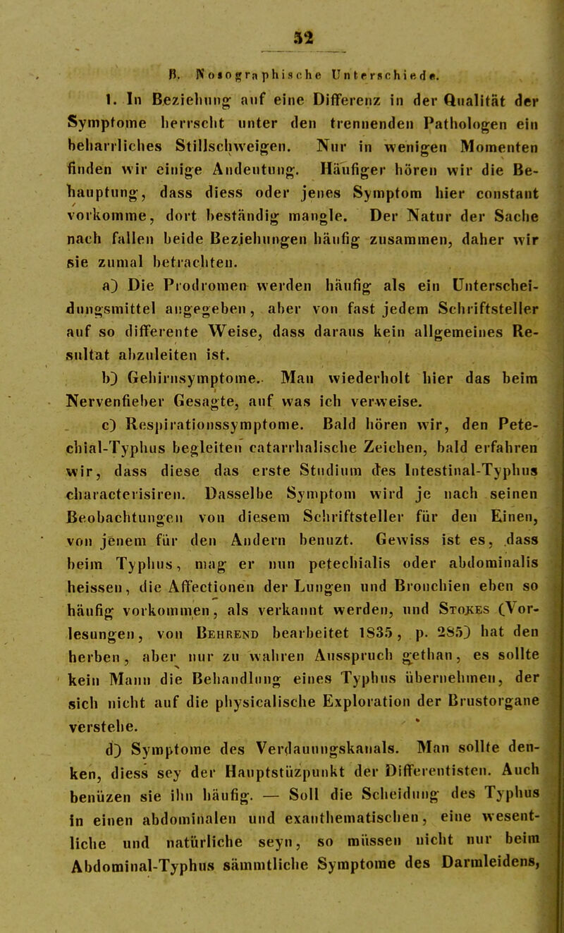 B. IV osographische Unterschiede. 1. In Beziehung auf eine Differenz in der Qualität der Symptome herrscht unter den trennenden Pathologen ein beharrliches Stillscliweigen. Nur in wenigen Momenten finden wir einige Andeutung. Häufiger hören wir die Be- hauptung, dass diess oder jenes Symptom hier constant vorkomme, dort beständig mangle. Der Natur der Sache nach fallen beide Beziehungen häufig zusammen, daher wir sie zumal betrachten. a) Die Prodromen werden häufig als ein ünterschei- dungsmittel angegeben, aber von fast jedem Schriftsteller auf so diflferente Weise, dass daraus kein allgemeines Re- sultat al)zuleiten ist. 10 Gehirnsymptome. Man wiederholt hier das beim Nervenfieber Gesagte, auf was ich verweise. c) Respirationssymptome. Bald hören wir, den Pete- chial-Typlius begleiten catarrhalische Zeichen, bald erfahren wir, dass diese das erste Studium des Intestinal-Typhus characterisiren. Dasselbe Symptom wird je nach seinen Beobachtungen von diesem Schriftsteller für den Einen, von jenem für den Andern benuzt. Gewiss ist es, dass beim Typijus, mag er nun pefechialis oder abdominalis heissen, die AfTectionen der Lungen und Bronchien eben so häufig vorkommen, als verkannt werden, und Stoves CVor- lesungen, von Behrend bearbeitet 183.5, p. 2S.'j3 hat den herben , aber nur zu wahren Ausspruch ^ethan, es sollte kein Mann die Behandlung eines Typhus übernehmen, der sich nicht auf die physicalische Exploration der Brustorgane verstehe. d) Symptome des Verdauungskanals. Man sollte den- ken, diess sey der Hauptstüzpunkt der DifTereutisteu. Auch benüzen sie ihn häufig. — Soll die Scheidung des Typhus in einen abdominalen und exauthematischen, eine wesent- liche und natürliche seyn, so müssen nicht nur beim Abdominal-Typhus sämmtliche Symptome des Darmleidens,