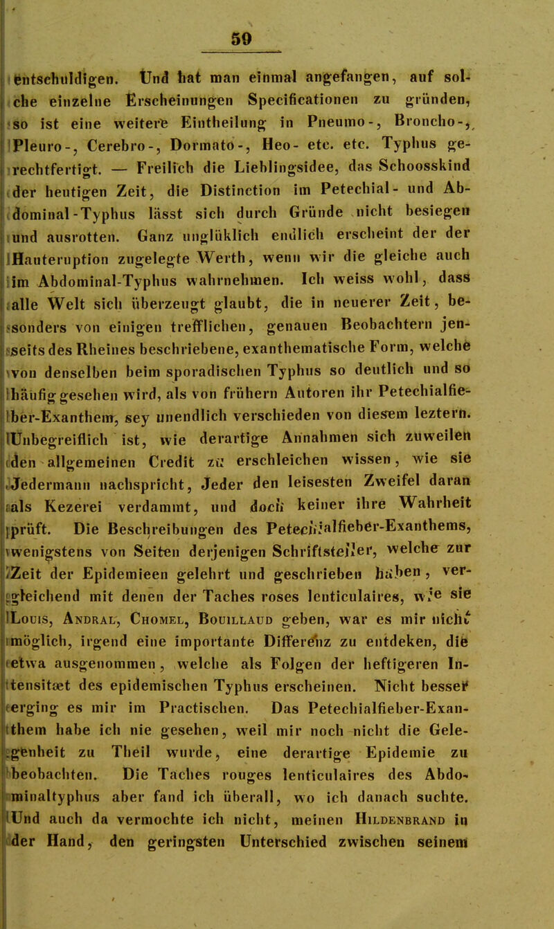 • |*ntsehiil(ligen. Und hat man einmal angefangen, auf soU (che einzelne Erscheinungen Specificationen zu gründen, iSb ist eine weiter^ Eintheilung in Pneumo-, Broncho-,, IPleuro-, Cerebro-, Dormatö-, Heo- etc. etc. Typhus ge- irechtfertigt. — Freilich die Liehlingsidee, das Schoosskind (der heutigen Zeit, die Distinction im Petechial- und Ab- (döminal-Typhus lässt sich durch Gründe nicht besiegen lünd ausrotten. Ganz unglüklich endlich erscheint der der IHauteruption zugelegte Werth, wenn wir die gleiche auch iim Abdominal-Typhus wahrnehmen. Ich weiss wohl, dass lälle Welt sich überzeugt glaubt, die in neuerer Zeit, be- ssönders von einigen trefflichen, genauen Beobachtern jen- SiSeitsdes Rheines beschriebene, exanthematische Form, welchö wön denselben beim sporadischen Typhus so deutlich und so Ihäüfig gesehen wird, als von frühern Autoren ihr Petechialfie- Aer-Exanthem, sey unendlich verschieden von diesem lezterti. lÜnbegreiflich ist, wie derartige Annahmen sich zuweilen diJen allgemeinen Credit zt: erschleichen wissen, wie sie Jjiedermann nachspricht, Jeder den leisesten Zweifel daran aals Kezerei verdammt, und docii keiner ihre Wahrheit pprüft. Die Beschreibungen des Peteciijalfieber-Exanthems, meni^stens von Seiten derjenigen SchriftsteiJer, welche zur ZZeit der Epidemieen gelehrt und geschrieben htiJ»e , ver- ggteichend mit denen der Taches roses lenticulaires, w.'© sie ILouis, Andral', Chomel, Boüillaud geben, war es mir nicht timögUch, irgend eine importante Differenz zu entdeken, dib eetwa ausgenommen, welche als Folgen der heftigeren In- ttensitaet des epidemischen Typhus erscheinen. Nicht bessei' eerging es mir im Practischen. Das Petechialfieber-Exan- tihem habe ich nie gesehen, weil mir noch nicht die Gele- »gtenheit zu Theil wurde, eine derartige Epidemie zu bbeobachten. Die Taches rouges lenticulaires des Abdo- Einaltyphus aber fand ich überall, wo ich danach suchte, nd auch da vermochte ich nicht, meinen Hildenbrand in IX Hand, den geringsten Unterschied zwischen seinem