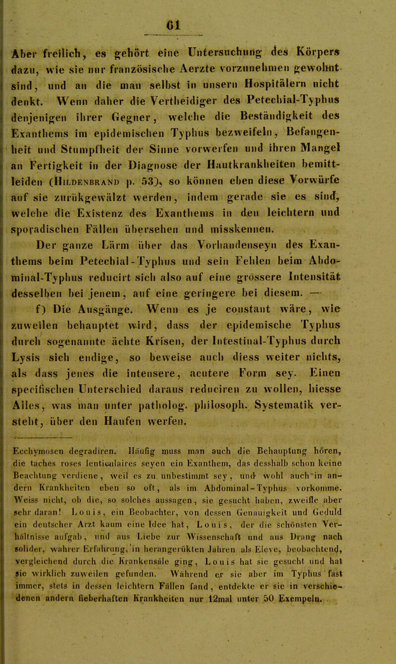 Aber freilich, es g;ehort eine Untersuchiirig des Körper» dazu, wie sie nur französische Aerzte vorzunehmen ft;ewobnt sind, und an die man selbst in unsern Hospitälern nicht denkt. Wenn daher die Vertheidiger des Petechial-Typhus denjenigen ihrer Geg^ner, welche die Beständigkeit des Exanthems im epidemischen Typhus bezweifeln, Befangen- heit und Stumpfheit der Sinne vorwerfen und ihren Mangel an Fertigkeit in der Diagnose der Hautkrankheiten bemitt- leiden (Hildenbrand p. SS), so können eben diese Vorwürfe auf sie ziirükgewälzt werden, indem gerade sie es sind, welche die Existenz des Exanthems in d.en leichtern und sporadischen Fällen übersehen und misskennen. Der ganze Lärm über das Vorhandenseyn des Exan- thems beim Petechial-Typhus und sein Fehlen beim Abdo- minal-Typhus reducirt sich also auf eine grössere Intensität desselben bei jenem, auf eine geringere bei diesem. — f) Die Ausgänge. Wenn es je constant wäre, wie zuweilen behauptet wird, dass der epidemische Typhus durch sogenannte ächte Krisen, der Intestinal-Typhus durch Lysis sich endige, so beweise auch diess weiter nichts, als dass jenes die intensere, acutere Form sey. Einen specifischen Unterschied daraus reduciren zu wollen, hiesse Alles, was man unter patliolog. philosoph. Systematik ver- steht, über den Haufen werfen. Ecchymosen degradiren. Iliuifig njuss man auch die Behauptung hören, die taches roses lentiuulaires Seyen ein Exanthem, das desshalh schon keine Beachtung verdiene, weil es zu. unbestimmt sey, und wohl auch~in an- dern Krankheiten eben so oft, als im Abdominal-Typhus vorkomme. Weiss nicht, oh die, so solches aussagen, sie gesucht haben, zweifle aber «ehr daran! Louis, ein Beobachter, von dessen Genauigkeit und Geduld ein deutscher Arzt kaum eine Idee hat, Louis, der die schönsten Ver- hältnisse aufgab, und aus Liebe zur Wissenschaft und aus Drang nach solider, wahrer Erfahrung,'in herangerükten Jahren als Eleve, beobachtend, vergleichend durch die Krankensöle ging, Louis hat sie gesucht und hat ^ie wirklich zuweilen gefunden. Wahrend e,r sie siber im Typhus fast immer, stets in dessen leichtern Fällen fand, entdekte er sie in verschie- denen andern fieberhaften Krankheiten nur 12mal unter 50 Exempein.
