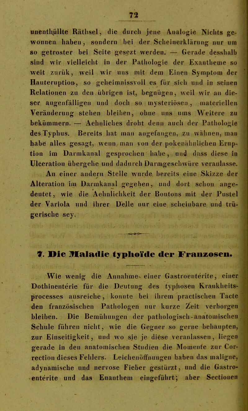 unentiijjllte Räthsel, die durch jene Analogie Nichts ge- wonnen haben, sondern bei der Scheinerklärung nur um so getroster bei Seite gesezt werden. — Gerade desshalb sind wir vielleicht in der Pathologie der Exantheme so weit zurük, weil wir uns mit dem Einen Symptom der Hauteruptioi>, so geheimnissvoü es für sich und in seinen Relationen zu den übrigen ist, begnügen, weil wir an die- ser augenfälligen und doch so mysteriösen , materiellen Veränderung stehen bleiben, ohne uns ums Weitere zu bekümmern. — Aehnliches droht denn auch der Pathologie des Typhus. Bereits hat man angefangen, zu wähnen, mau habe alles gesagt, wenn man von der pokenälinlichen Erup- tion im Darmkanal gesprochen habe, und dass diese in Ulceration übergehe und dadurch Darmgeschwüre veranlasse. An einer andern Stelle wurde bereits eine S^kizze der Alteration im Darmkanal gegeben, und dort schon ange- deutet, wie die Aehnlichkeit der Boutons mit der Pustel der Variola und ihrer Delle nur eine scheinbare und trü- gerische sey. 9. ]>ie Malatlie typIio¥de der Frauzoseii. Wie wenig die Annahme^ einer Gastroenterite, einer Dothinenterie für die Deutung des typhosen Krankheits- processes ausreiche, konnte bei ihrem practischen Tacte den französischen Pathologen nur kurze Zeit verborgen bleiben. Die Bemühungen der pathologisch-anatomischen Schule führen nicht, wie die Gegner so gerne behaupten, zur Einseitigkeit, und wo sie je di6se veranlassen, liegen gerade in den anatomischen Studien die Momente zur Cor- rection dieses Fehlers. Leichenöffnungen haben das maligne, adynamiscbe und nervöse Fieber gestürzt, und die Gastro- enterite und das Enanthem eingeführt; aber Sectionen