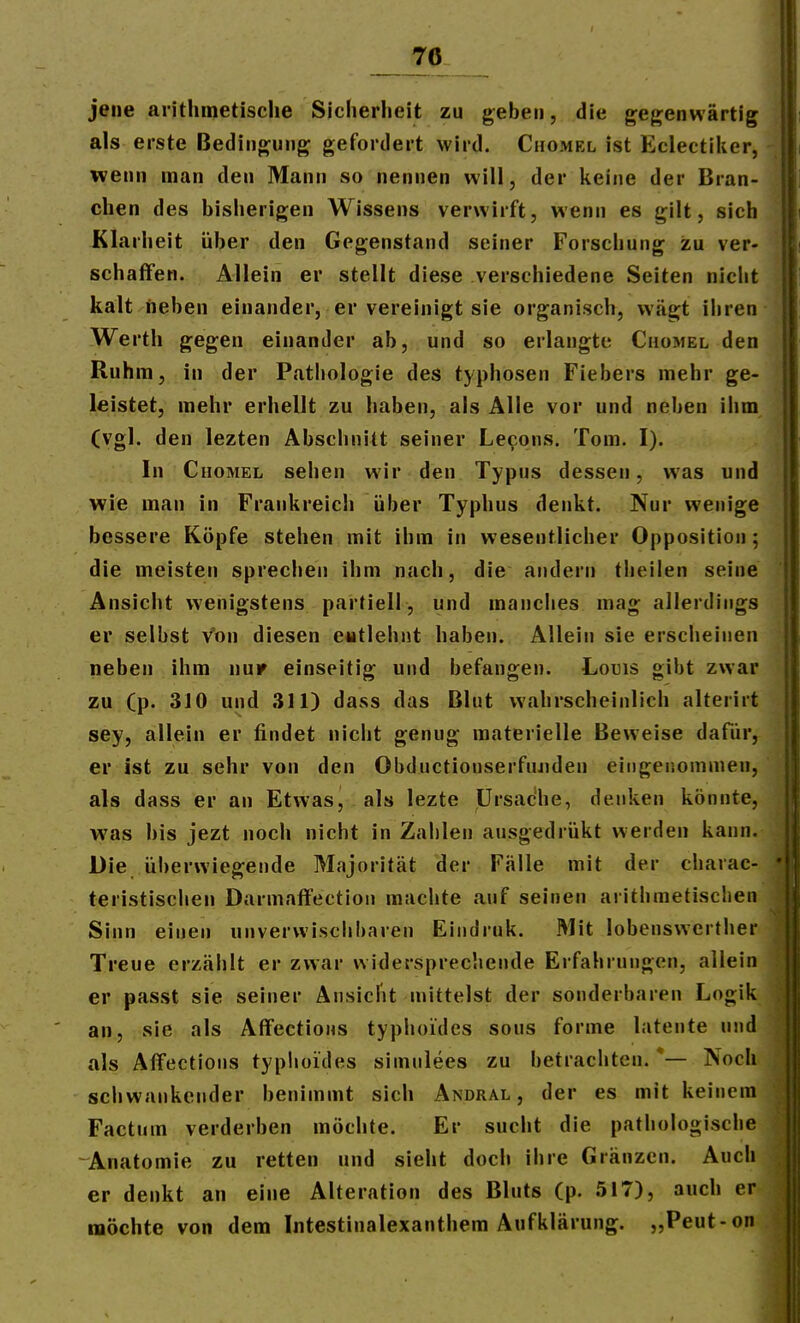 70 jene aiithinetisclie Sicherheit zu geben, die gegenwärtig als erste Bedingung gefordert wird. Chomel ist Eclectiiier, Tvenn man den Mann so nennen will, der keine der Bran- chen des bisherigen Wissens verwirft, wenn es gilt, sich Klarheit über den Gegenstand seiner Forschung zu ver- schaffen. Allein er stellt diese verschiedene Seiten nicht kalt neben einander, er vereinigt sie organisch, wägt ihren Werth gegen einander ab, und so erlangte Chomel den Ruhm, in der Pathologie des typhosen Fiebers mehr ge- leistet, mehr erhellt zu haben, als Alle vor und neben ihm (vgl. den lezten Abschnitt seiner Lecons. Tom. I). In Chomel sehen wir den Typus dessen, was und wie man in Frankreich über Typhus denkt. Nur wenige bessere Köpfe stehen mit ihm in wesentlicher Opposition; die meisten sprechen ihm nach, die andern tlieilen seine Ansicht wenigstens partiell, und manciies mag allerdings er selbst von diesen eutlehnt haben. Allein sie erscheinen neben ihm nur einseitig und befangen. Louis gibt zwar zu (p. 310 und 311) dass das Blut wahrscheinlich alterirt sey, allein er findet nicht genug materielle Beweise dafür, er ist zu sehr von den Obductionserfuaiden eingenommen, als dass er an Etwas, als lezte Ursache, denken könnte, was bis jezt noch nicht in Zahlen ausgedrükt werden kann. Die überwiegende Majorität der Fälle mit der charac- teristischen Darmaffection machte auf seinen arithmetischen Sinn einen unverwischbaren Eindruk. Mit lobenswcrther Treue erzählt er zwar widersprechende Erfahrungen, allein er passt sie seiner Ansicht mittelst der sonderbaren Logik an, sie als AfFections typhoides sous forme latente und als Affections typhoides simnlees zu betrachten. *— Noch schwankender benimmt sich Andral , der es mit keinem Factum verderben möchte. Er sucht die pathologische -Anatomie zu retten und sieht doch ihre Gränzcn. Auch er denkt an eine Alteration des Bluts (p. 517), auch er möchte von dem Intestinalexanthera Aufklärung. „Peut-on