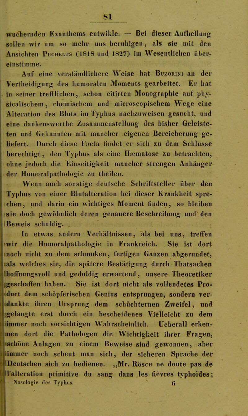 wuchernden Exanthems entwikle. — Bei dieser Aufliellung; sollen wir um so mehr uns beruhigen, als sie mit den Ansichten Puchelts (1818 und 1827) im Wesentlichen iiber- einstimme. Auf eine verständlichere Weise hat Buzorini an der Vertheidigung^ des humoralen Moments gearbeitet. Er hat in seiner trefflichen, schon citirten Monographie auf phy- sicalischem, chemischem und microscopischem Wege eine Alteration des Bluts im Typhus nachzuweisen gesucht, und eine dankenswertlie Zusammenstellung des bisher Geleiste- ten und Gekannten mit manciier eigenen Bereicherung ge- liefert. Durch diese Facta findet er sich zu dem Schlüsse berechtigt, den Typhus als eine H^ematose zu betrachten, ohne jedoch die ^Einseitigkeit mancher strengen Anhänger • der Humoraipathologie zu theilen. Wenn audi sonstige deutsche Schriftsteller über den Typhus von einer ßlutalteration bei dieser Krankheit spre- • chen, und darin ein wichtiges Moment finden, so bleiben jsie doch gewöhnlich deren genauere Beschreibung und' den IBeweis schuldig. , In etwas andern Verhältnissen, als bei uns, treffen iwir die Humoraipathologie in Frankreich. Sie ist dort inoch nicht zu dem schmuken, fertigen Ganzen abgerundet, ia}s welches sie, die spätere Bestätigung durch Thatsachen Ihoffnungsvoll und geduldig erwartend, unsere Theoretiker jgeschaffen haben. Sie ist dort nicht als vollendetes Pro- Wuct dem schöpferischen Genius entsprungen, sondern ver- idankte ihren Ursprung dem schüchternen Zweifel, und gelangte erst durch ein bescheidenes Vielleicht zu dem iftmmer noch vorsichtigen Wahrscheinlich. Ueberall erken- nen dort die Pathologen die Wichtigkeit ihrer Fragen, ißchöne Anlagen zu einem Beweise sind gewonnen, aber immer noch scheut man sich, der sicheren Sprache der flDeutschen sich zu bedienen. 5,Mr. Rösch ne doute pas de Talteration primitive du sang dans les fi^vres typhoides; Nosologie des Typhus. ' ß