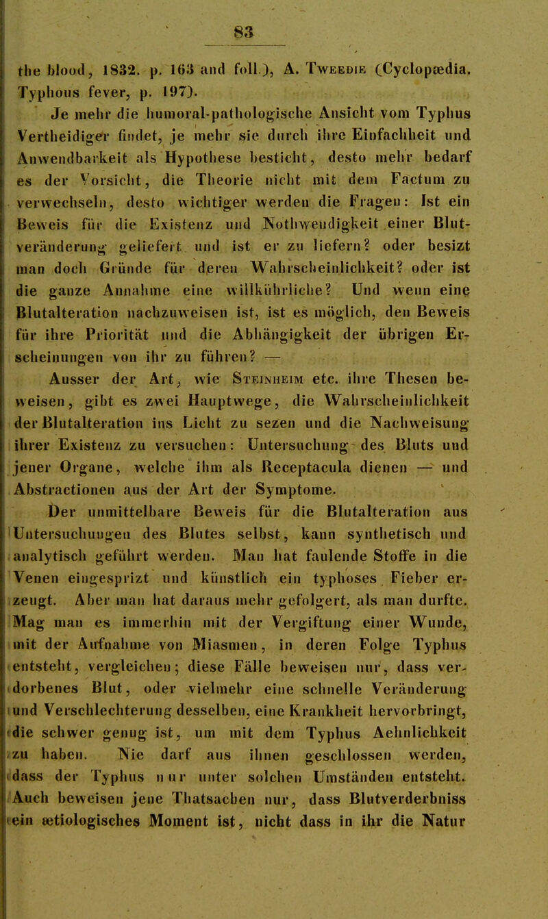 _ 8a _ tlie bloüd, 1832. p. lö.'i and foll ), Ä. Tweedie CCyclopsedia. Typhous fever, p. 197). Je raehi die humoral-pathologische Ansicht vom Typhus Vertheidiger fijidet, je mehr sie durch ihre Einfachheit und x\nweiidbarkeit als Hypothese besticht, desto mehr bedarf es der Vorsicht, die Theorie nicht mit dem Factum zu verwechseln, desto wichtiger werden die Fragen; Ist ein Beweis für die Existenz und Notliwendigkeit einer Blut- veränderung geliefert und ist er zu liefern? oder besizt man doch Gründe für deren Wahrscheinlichkeit? oder ist die ganze Annahme eine willkührliche? Und wenn einß Blutalteration nachzuweisen ist, ist es möglich, den Beweis für ihre Prioritcät und die Abiiängigkeit der übrigen Er- scheinungen von ihr zu führen? — Ausser der Art, wie Steinheim etc. ihre Thesen be- weisen, gibt es zwei Hauptwege, die Wahrscheinlichkeit ■ der ßlutalteration ins Licht zu sezen und die Nachweisung ihrer Existenz zu versuchen: Untersuchung des Bluts und jener Organe, welche ilim als Receptacula dienen — und .Abstractionen aus der Art der Symptome. Der unmittelbare Beweis für die Blutalteration aus 'Untersuchungen des Blutes selbst, kann synthetisch und ianalytisch geführt werden. Man hat faulende Stoffe in die ^Venen eingesprizt und künstlich ein typhöses Fieber er- .zeugt. Aber man hat daraus mehr gefolgert, als man durfte. Mag man es immerhin mit der Vergiftung einer Wunde, tmit der Airfnahme von Miasmen, in deren Folge Typhus • entsteht, vergleichen; diese Fälle beweisen nur, dass ver- idorbenes Blut, oder vielmehr eine schnelle Veränderung lund Verschlechterung desselben, eine Krankheit hervorbringt, •die schwer genug ist, um mit dem Typhus Aehnliclikeit /zu haben. Nie darf aus ihneii geschlossen werden, ddass der Typhus nur unter solchen Umständen entsteht. i'Auch beweisen jene Thatsachen nur, dass Blutverderbniss «ein ätiologisches Moment ist, nicht dass in ihr die Natur