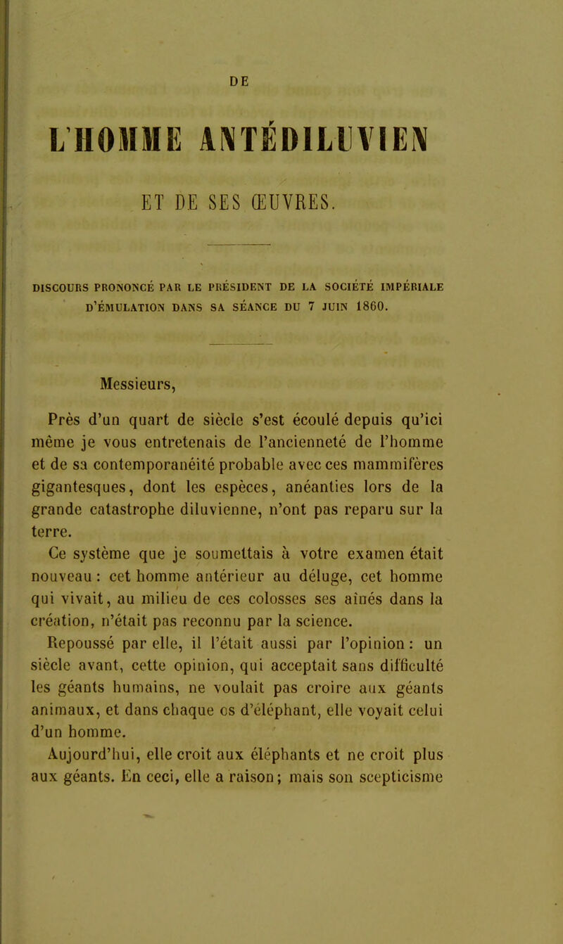 DE LHOMME ANT^DlLll\IEl\ ET DE SES (EÜVRES. DISCOURS PRONONCE PAR LE PRESIDENT DE LA SOCIETE IMPERIALE D'eMULATION DANS SA SEANCE DU 7 JÜIN 1860. Messieurs, Pres d'un quart de siede s'est ecoule depuis qu'ici meme je vous entretenais de Tanciennete de riiomme et de sa contemporaneite probable avec ces mammiferes gigantesques, dont les especes, aneanties lors de la grande catastrophe diluvienne, n'ont pas reparu sur la terre. Ce s}'steme que je soumettais ä votre examen etait nouveau: cet homme anterieur au deluge, cet homme qui vivait, au milieu de ces colosses ses aines dans la creation, n'etait pas reconnu par la science. Repousse par eile, il l'etait aussi par l'opinion: un siecle avant, cette opinion, qui acceptait saus dil'ficulte les geants humains, ne \oulait pas croire aux geanls animaux, et dans chaque es d'elephant, eile voyait celui d'un homme. Aujourd'hui, eile croit aux elephants et ne croit plus aux geants. En ceci, eile a raison; mais son scepticisme