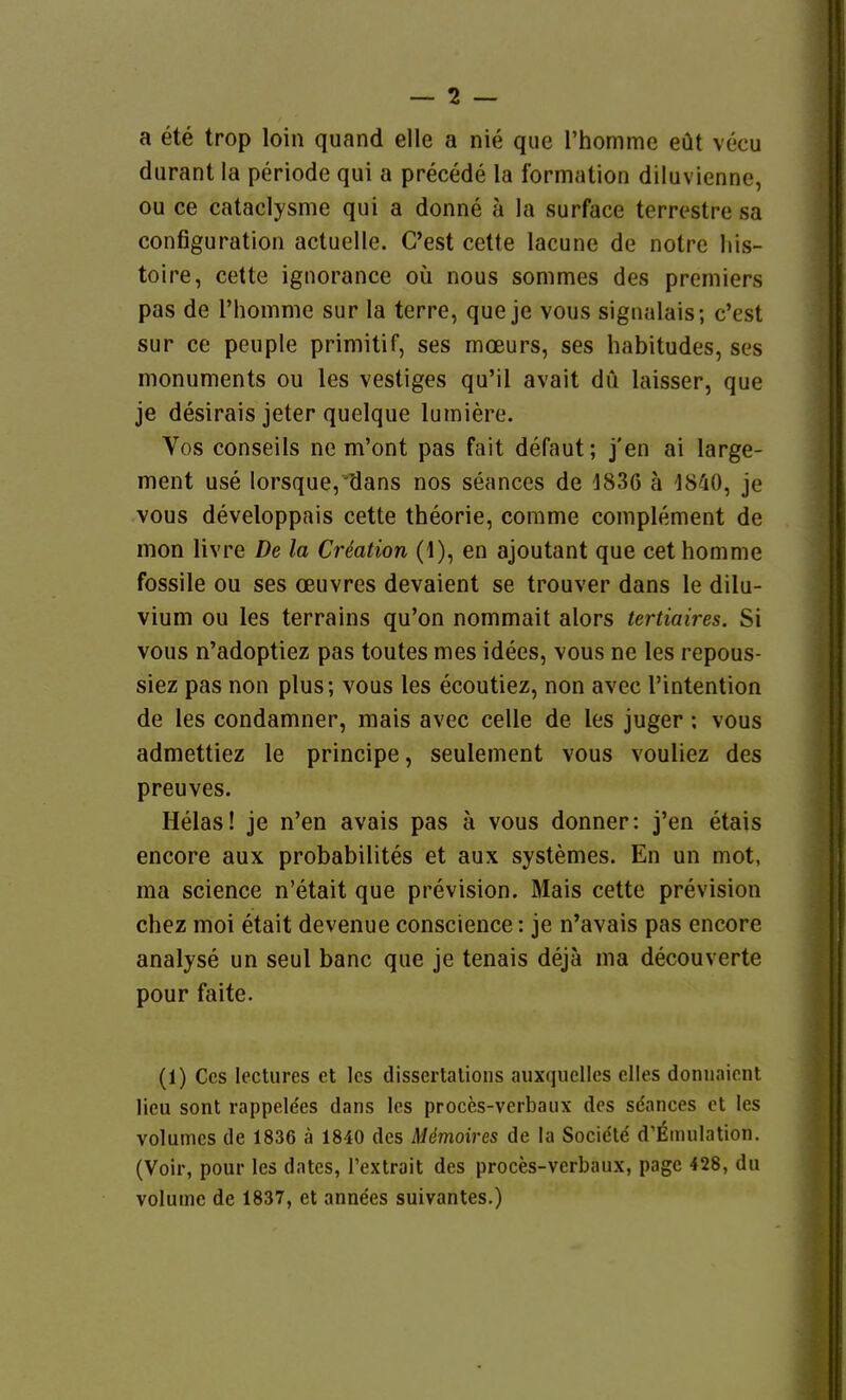 a ete trop loin quand eile a nie que l'homme eüt vecu durant la periode qui a precede la formation diluvienne, ou ce cataclysme qui a donne ä la surface terrestre sa configuration actuelle. G'est cette lacune de notre his- toire, cette ignorance oü nous sommes des premiers pas de l'homme sur la terre, que je vous signulais; c'est sur ce peuple primitif, ses mcEurs, ses habitudes, ses monuments ou les vestiges qu'il avait du laisser, que je desirais jeter quelque lumiere. Vos conseils ne m'ont pas fait defaut; j'en ai large- ment use lorsque,'dans nos seances de 1836 ä 1840, je vous developpais cette theorie, corame complement de mon livre De la Cr^ation (1), en ajoutant que cet homme fossile ou ses oeuvres devaient se trouver dans le dilu- vium ou les terrains qu'on nommait alors tertiaires. Si vous n'adoptiez pas toutes mes idees, vous ne les repous- siez pas non plus; vous les ecoutiez, non avec l'intention de les condamner, mais avec celle de les juger; vous admettiez le principe, seulement vous vouliez des preuves. Helas! je n'en avais pas ä vous donner: j'en etais encore aux probabilites et aux systemes. En un mot, ma science n'etait que prevision. Mais cette prevision chez moi etait devenue conscience: je n'avais pas encore analyse un seul banc que je tenais dejä ma decouverte pour faite. (1) Ccs lectures et les disscrtalions auxquclles elles donuaiont Heu sont rappele'es dans Ics proces-verbaux des sdances et les volumcs de 1836 ä 1840 des Mönioires de la Socidle d'EinuIation. (Voir, pour les dates, Textrait des proces-verbaux, pagc 428, du volume de 1837, et anne'es suivantes.)