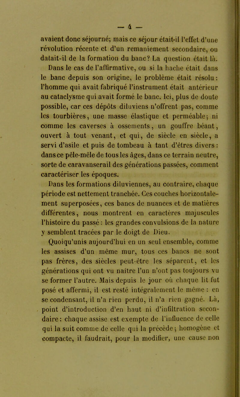 avaient donc sejourne; mais ce sejour etait-il l'effet d'une revolution recente et d'un remaniement secondaire, ou datait-il de la Formation du banc? La question etait la. Dans le cas de l'afürmative, ou si la haclie etait dans le banc depuis son origine, le probleme etait resolu: rhomme qui avait fabrique l'instrument etait anterieur au cataclysme qui avait forme le banc. Ici, plus de doute possible, car ces depots dihiviens n'offrent pas, comme les tourbieres, une masse elastique et permeable; ni comme les caverses ä ossements, un gouffre beant, ouvert ä tout venant, et qui, de siede en siede, a servi d'asile et puis de tombeau ä tant d'etres divers: dansce pele-mele de tousles äges, dans ce terrain neutre, Sorte de caravanserail des generations passees, comment caracteriser les epoques. Dans les formations diluviennes, au contraire, chaque Periode est nettement tranchee. Ces couches horizontale- ment superposees, ces bancs de nuances et de matieres differentes, nous montrent en caracteres majuscules l'histoire du passe: les grandes convulsions de la nature y semblent tracees par le doigt de Dieu. Quoiqu'unis aujourd'hui en un seul ensemble, comme les assises d'un meme mur, tous ces bancs ne sont pas freres, des siedes peut-etre les separent, et les generations qui ont vu naitre Tun n'ont pas toujours vu se former l'autre. Mais depuis le jour oü chaque lit fut pose et affermi, il est reste integralement le meme : en se condensant, il n'a rien perdu, il n'a ricMi gagne. La, point d'introduction d'en haut ni d'infiltration secon- daire: chaque assise est exempte de Tinfluence de celle qui la suit comme de celle qui la precede; homogene et compacte, il faudrait, pour la modifier, une cause non